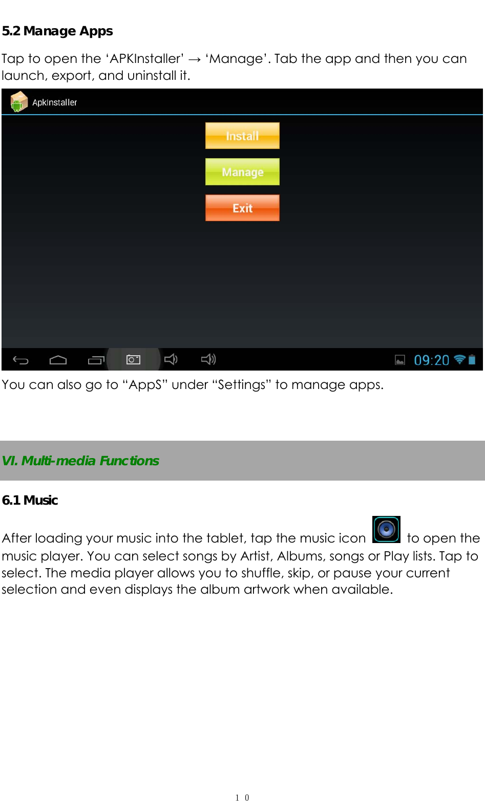   １０5.2 Manage Apps Tap to open the ‘APKInstaller’ → ‘Manage’. Tab the app and then you can launch, export, and uninstall it.  You can also go to “AppS” under “Settings” to manage apps.   VI. Multi-media Functions 6.1 Music After loading your music into the tablet, tap the music icon    to open the music player. You can select songs by Artist, Albums, songs or Play lists. Tap to select. The media player allows you to shuffle, skip, or pause your current selection and even displays the album artwork when available.  