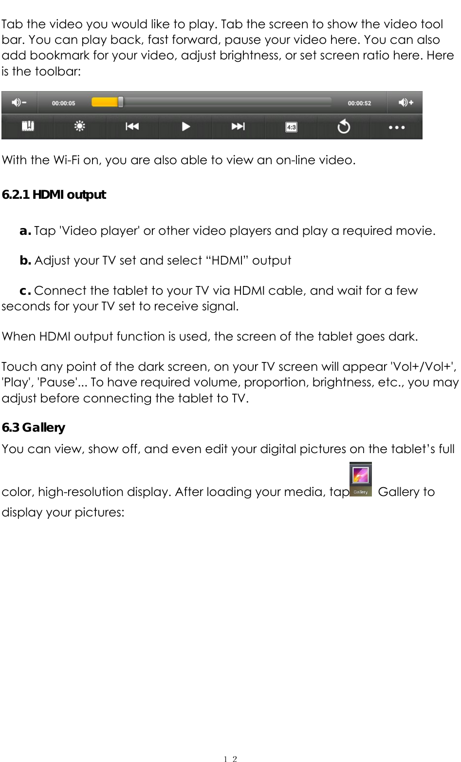   １２Tab the video you would like to play. Tab the screen to show the video tool bar. You can play back, fast forward, pause your video here. You can also add bookmark for your video, adjust brightness, or set screen ratio here. Here is the toolbar:    With the Wi-Fi on, you are also able to view an on-line video. 6.2.1 HDMI output a. Tap &apos;Video player&apos; or other video players and play a required movie. b. Adjust your TV set and select “HDMI” output c. Connect the tablet to your TV via HDMI cable, and wait for a few seconds for your TV set to receive signal. When HDMI output function is used, the screen of the tablet goes dark. Touch any point of the dark screen, on your TV screen will appear &apos;Vol+/Vol+&apos;, &apos;Play&apos;, &apos;Pause&apos;... To have required volume, proportion, brightness, etc., you may adjust before connecting the tablet to TV. 6.3 Gallery You can view, show off, and even edit your digital pictures on the tablet’s full color, high-resolution display. After loading your media, tap  Gallery to display your pictures:   