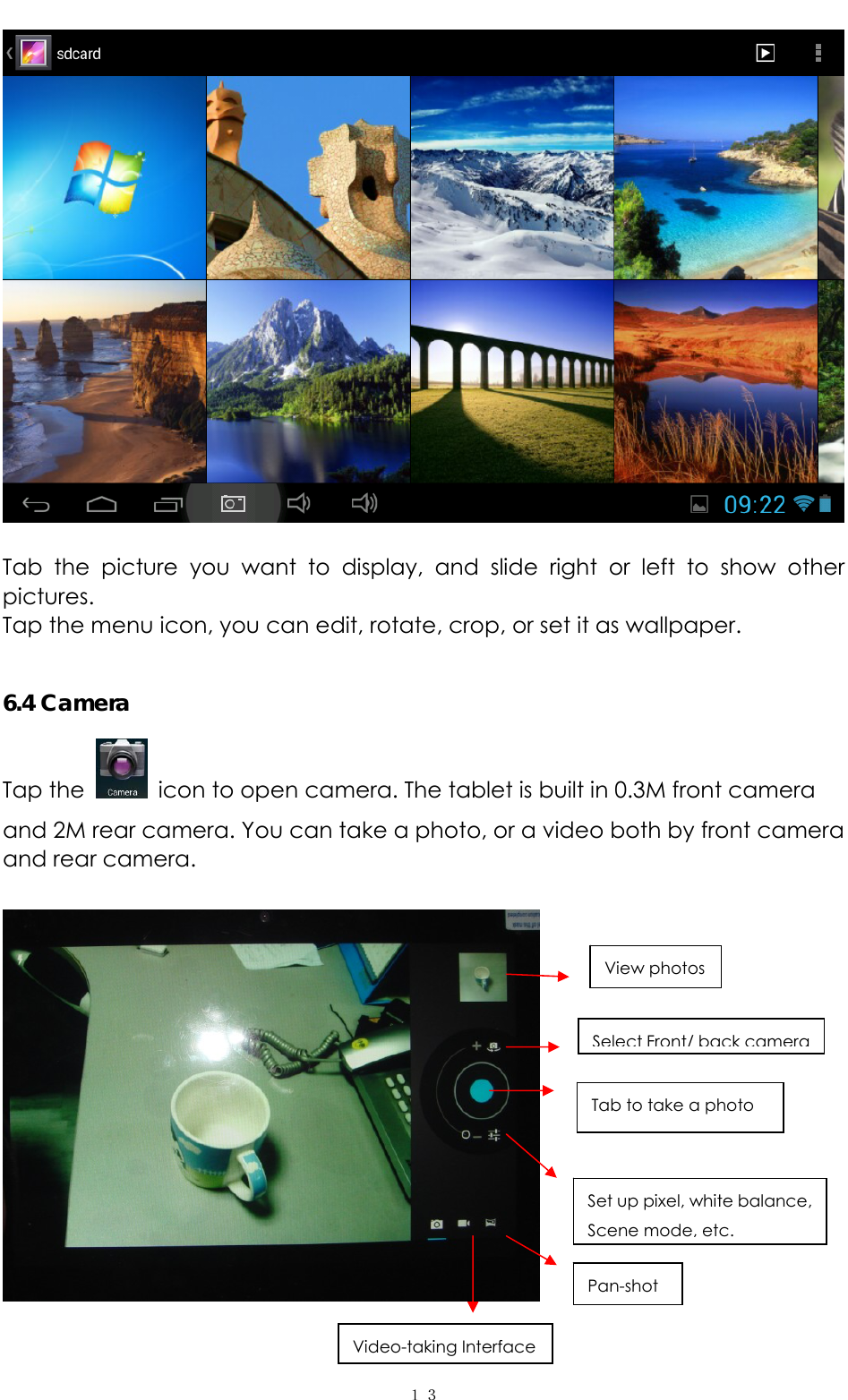   １３  Tab the picture you want to display, and slide right or left to show other pictures.  Tap the menu icon, you can edit, rotate, crop, or set it as wallpaper.    6.4 Camera Tap the    icon to open camera. The tablet is built in 0.3M front camera and 2M rear camera. You can take a photo, or a video both by front camera and rear camera.      View photos Select Front/ back camera Tab to take a photo Set up pixel, white balance, Scene mode, etc. Pan-shot Video-taking Interface 