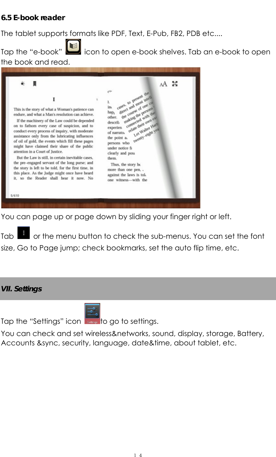   １４6.5 E-book reader The tablet supports formats like PDF, Text, E-Pub, FB2, PDB etc....   Tap the “e-book”    icon to open e-book shelves. Tab an e-book to open the book and read.    You can page up or page down by sliding your finger right or left.   Tab    or the menu button to check the sub-menus. You can set the font size, Go to Page jump; check bookmarks, set the auto flip time, etc.     VII. Settings Tap the “Settings” icon  to go to settings.   You can check and set wireless&amp;networks, sound, display, storage, Battery, Accounts &amp;sync, security, language, date&amp;time, about tablet, etc.   