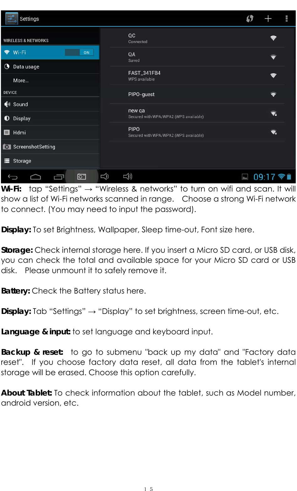   １５ Wi-Fi:   tap “Settings” → “Wireless &amp; networks” to turn on wifi and scan. It will show a list of Wi-Fi networks scanned in range.    Choose a strong Wi-Fi network to connect. (You may need to input the password).    Display: To set Brightness, Wallpaper, Sleep time-out, Font size here.    Storage: Check internal storage here. If you insert a Micro SD card, or USB disk, you can check the total and available space for your Micro SD card or USB disk.  Please unmount it to safely remove it.    Battery: Check the Battery status here.    Display: Tab “Settings” → “Display” to set brightness, screen time-out, etc.  Language &amp; input: to set language and keyboard input.    Backup &amp; reset:  to go to submenu &quot;back up my data&quot; and &quot;Factory data reset&quot;.  If you choose factory data reset, all data from the tablet&apos;s internal storage will be erased. Choose this option carefully.    About Tablet: To check information about the tablet, such as Model number, android version, etc. 