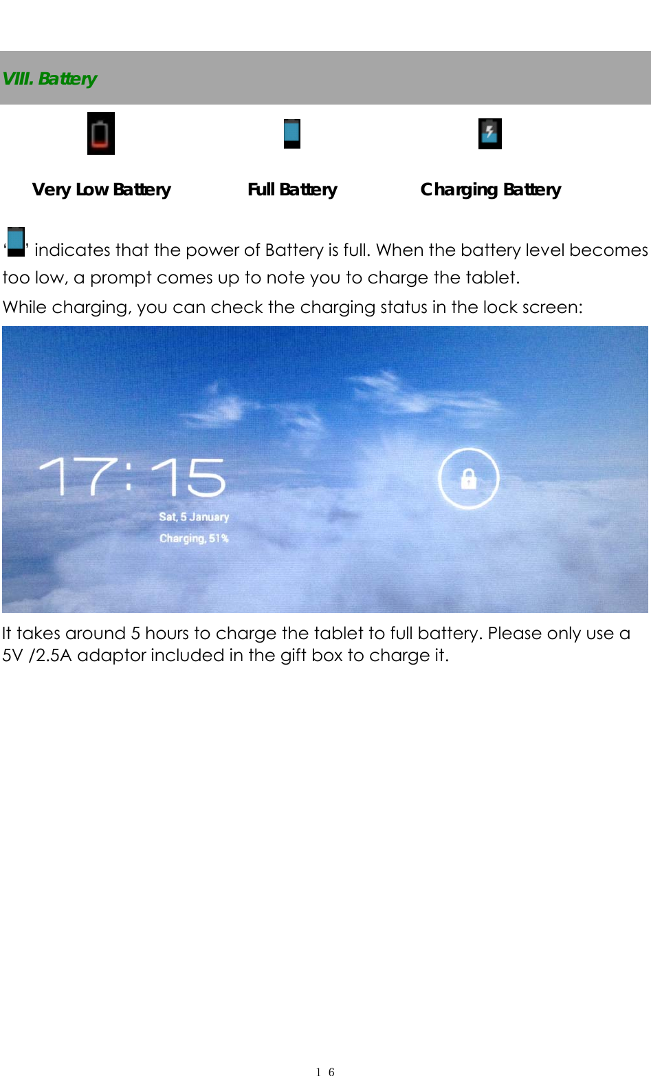   １６ VIII. Battery    Very Low Battery  Full Battery  Charging Battery ‘’ indicates that the power of Battery is full. When the battery level becomes too low, a prompt comes up to note you to charge the tablet. While charging, you can check the charging status in the lock screen:    It takes around 5 hours to charge the tablet to full battery. Please only use a 5V /2.5A adaptor included in the gift box to charge it.          