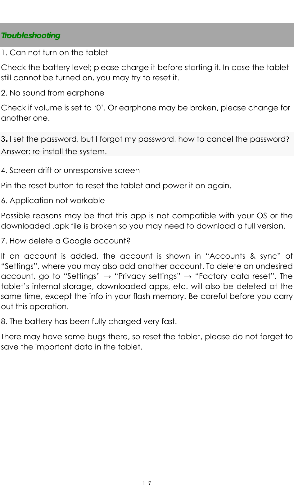   １７ Troubleshooting 1. Can not turn on the tablet Check the battery level; please charge it before starting it. In case the tablet still cannot be turned on, you may try to reset it.   2. No sound from earphone Check if volume is set to ‘0’. Or earphone may be broken, please change for another one. 3. I set the password, but I forgot my password, how to cancel the password?Answer: re-install the system.   4. Screen drift or unresponsive screen Pin the reset button to reset the tablet and power it on again.   6. Application not workable Possible reasons may be that this app is not compatible with your OS or the downloaded .apk file is broken so you may need to download a full version. 7. How delete a Google account? If an account is added, the account is shown in “Accounts &amp; sync” of “Settings”, where you may also add another account. To delete an undesired account, go to “Settings” → “Privacy settings” → “Factory data reset”. The tablet’s internal storage, downloaded apps, etc. will also be deleted at the same time, except the info in your flash memory. Be careful before you carry out this operation. 8. The battery has been fully charged very fast. There may have some bugs there, so reset the tablet, please do not forget to save the important data in the tablet.        