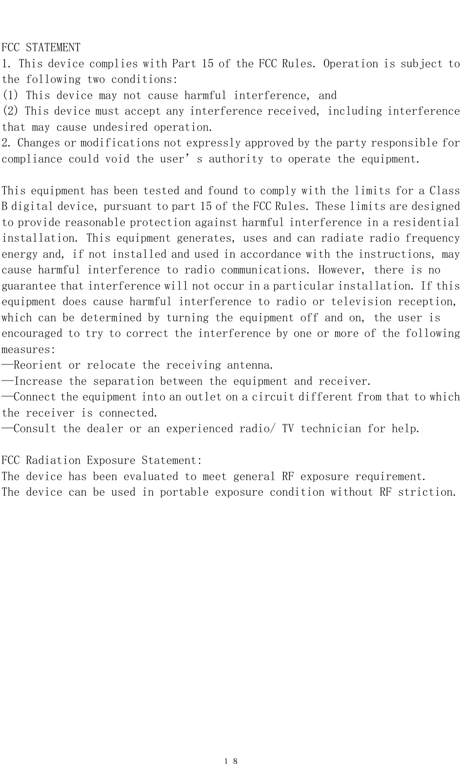   １８ FCC STATEMENT    1. This device complies with Part 15 of the FCC Rules. Operation is subject to the following two conditions:    (1) This device may not cause harmful interference, and    (2) This device must accept any interference received, including interference that may cause undesired operation.    2. Changes or modifications not expressly approved by the party responsible for compliance could void the user’s authority to operate the equipment.        This equipment has been tested and found to comply with the limits for a Class B digital device, pursuant to part 15 of the FCC Rules. These limits are designed to provide reasonable protection against harmful interference in a residential installation. This equipment generates, uses and can radiate radio frequency energy and, if not installed and used in accordance with the instructions, may cause harmful interference to radio communications. However, there is no guarantee that interference will not occur in a particular installation. If this equipment does cause harmful interference to radio or television reception, which can be determined by turning the equipment off and on, the user is encouraged to try to correct the interference by one or more of the following measures:    —Reorient or relocate the receiving antenna.    —Increase the separation between the equipment and receiver.     —Connect the equipment into an outlet on a circuit different from that to which the receiver is connected.     —Consult the dealer or an experienced radio/ TV technician for help.    FCC Radiation Exposure Statement:  The device has been evaluated to meet general RF exposure requirement.  The device can be used in portable exposure condition without RF striction.   