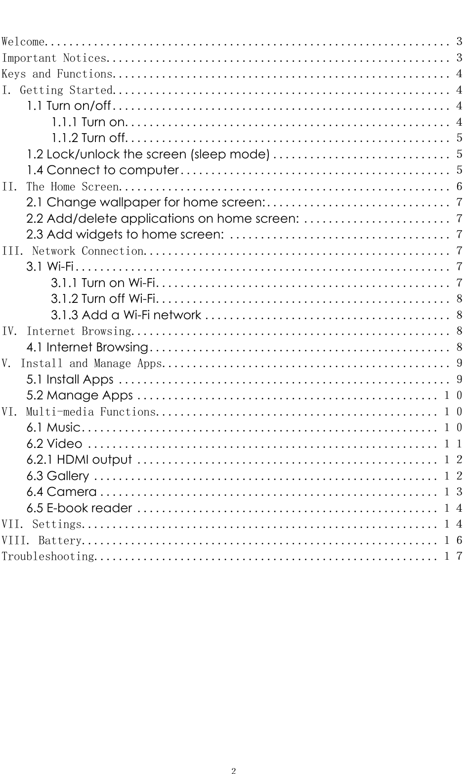   ２ Welcome.................................................................. ３Important Notices........................................................ ３Keys and Functions....................................................... ４I. Getting Started....................................................... ４1.1 Turn on/off ....................................................... ４1.1.1 Turn on ..................................................... ４1.1.2 Turn off..................................................... ５1.2 Lock/unlock the screen (sleep mode) ............................. ５1.4 Connect to computer ............................................ ５II. The Home Screen...................................................... ６2.1 Change wallpaper for home screen: .............................. ７2.2 Add/delete applications on home screen: ........................ ７2.3 Add widgets to home screen: .................................... ７III. Network Connection.................................................. ７3.1 Wi-Fi ............................................................. ７3.1.1 Turn on Wi-Fi ................................................ ７3.1.2 Turn off Wi-Fi ................................................ ８3.1.3 Add a Wi-Fi network ........................................ ８IV. Internet Browsing.................................................... ８4.1 Internet Browsing ................................................. ８V. Install and Manage Apps............................................... ９5.1 Install Apps ...................................................... ９5.2 Manage Apps ................................................. １０VI. Multi-media Functions.............................................. １０6.1 Music .......................................................... １０6.2 Video ......................................................... １１6.2.1 HDMI output ................................................. １２6.3 Gallery ........................................................ １２6.4 Camera ....................................................... １３6.5 E-book reader ................................................. １４VII. Settings.......................................................... １４VIII. Battery.......................................................... １６Troubleshooting........................................................ １７        