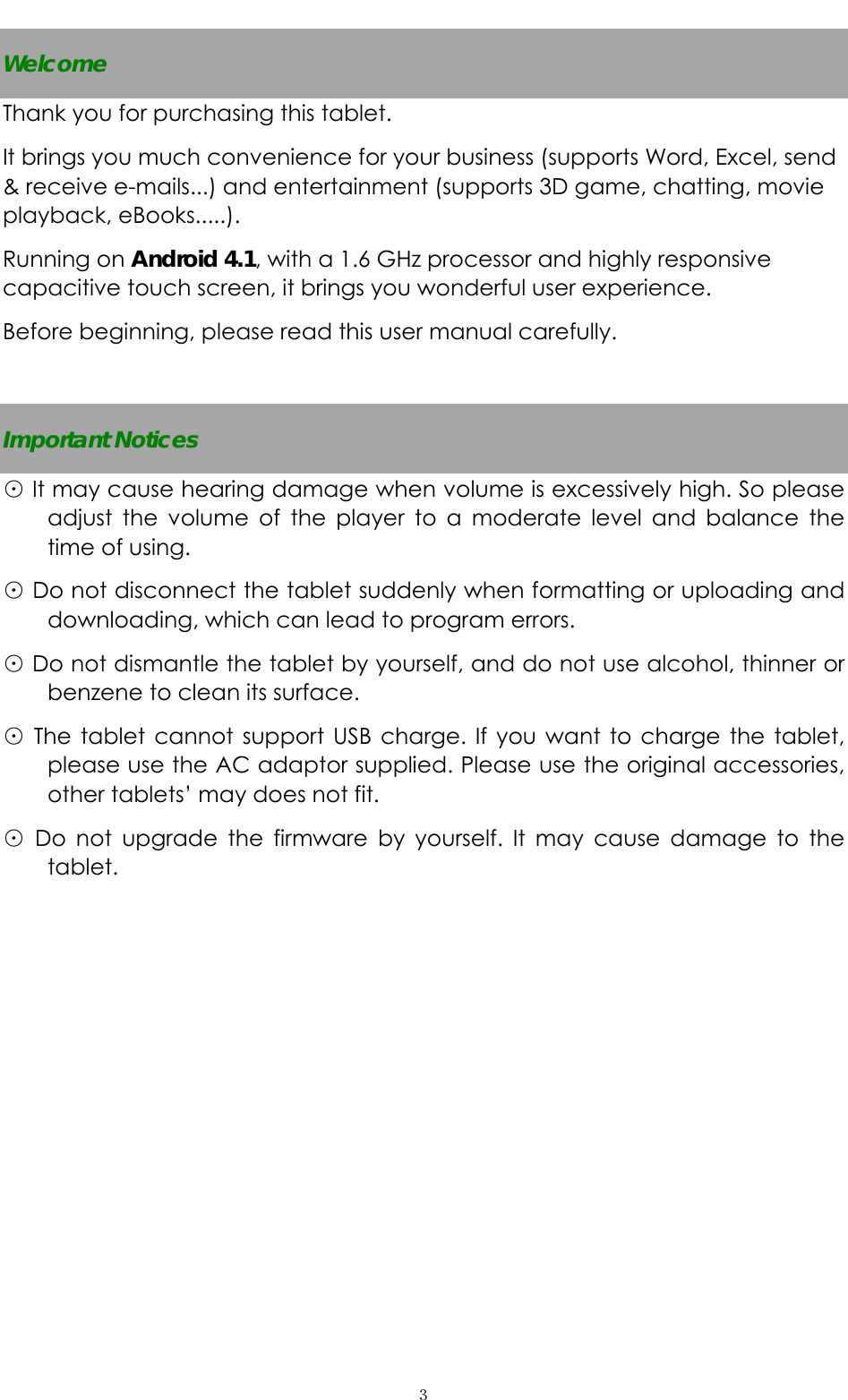   ３Welcome Thank you for purchasing this tablet. It brings you much convenience for your business (supports Word, Excel, send &amp; receive e-mails...) and entertainment (supports 3D game, chatting, movie playback, eBooks.....). Running on Android 4.1, with a 1.6 GHz processor and highly responsive capacitive touch screen, it brings you wonderful user experience.   Before beginning, please read this user manual carefully.  Important Notices ⊙ It may cause hearing damage when volume is excessively high. So please adjust the volume of the player to a moderate level and balance the time of using.   ⊙ Do not disconnect the tablet suddenly when formatting or uploading and downloading, which can lead to program errors. ⊙ Do not dismantle the tablet by yourself, and do not use alcohol, thinner or benzene to clean its surface. ⊙ The tablet cannot support USB charge. If you want to charge the tablet, please use the AC adaptor supplied. Please use the original accessories, other tablets’ may does not fit.   ⊙ Do not upgrade the firmware by yourself. It may cause damage to the tablet.      