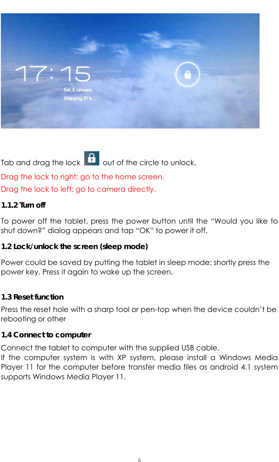   ５ Tab and drag the lock    out of the circle to unlock.   Drag the lock to right: go to the home screen. Drag the lock to left: go to camera directly.    1.1.2 Turn off To power off the tablet, press the power button until the “Would you like to shut down?” dialog appears and tap “OK” to power it off.   1.2 Lock/unlock the screen (sleep mode)   Power could be saved by putting the tablet in sleep mode: shortly press the power key. Press it again to wake up the screen.    1.3 Reset function Press the reset hole with a sharp tool or pen-top when the device couldn’t be rebooting or other   1.4 Connect to computer Connect the tablet to computer with the supplied USB cable.   If the computer system is with XP system, please install a Windows Media Player 11 for the computer before transfer media files as android 4.1 system supports Windows Media Player 11. 