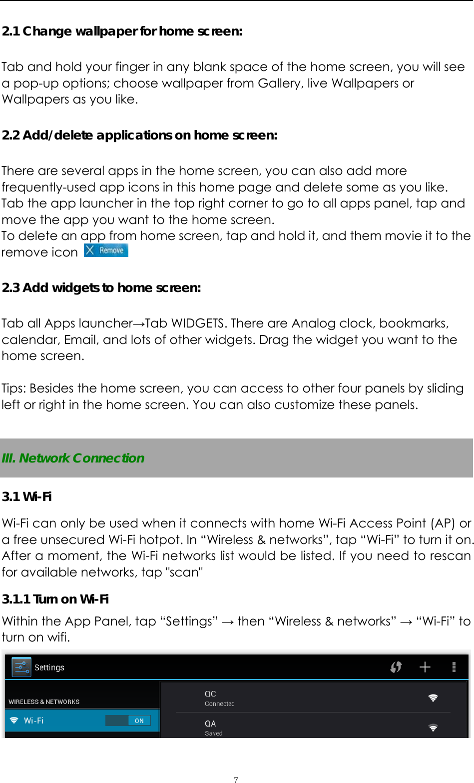   ７2.1 Change wallpaper for home screen: Tab and hold your finger in any blank space of the home screen, you will see a pop-up options; choose wallpaper from Gallery, live Wallpapers or Wallpapers as you like.   2.2 Add/delete applications on home screen: There are several apps in the home screen, you can also add more frequently-used app icons in this home page and delete some as you like.  Tab the app launcher in the top right corner to go to all apps panel, tap and move the app you want to the home screen.   To delete an app from home screen, tap and hold it, and them movie it to the remove icon   2.3 Add widgets to home screen: Tab all Apps launcher→Tab WIDGETS. There are Analog clock, bookmarks, calendar, Email, and lots of other widgets. Drag the widget you want to the home screen.    Tips: Besides the home screen, you can access to other four panels by sliding left or right in the home screen. You can also customize these panels.    III. Network Connection 3.1 Wi-Fi   Wi-Fi can only be used when it connects with home Wi-Fi Access Point (AP) or a free unsecured Wi-Fi hotpot. In “Wireless &amp; networks”, tap “Wi-Fi” to turn it on. After a moment, the Wi-Fi networks list would be listed. If you need to rescan for available networks, tap &quot;scan&quot; 3.1.1 Turn on Wi-Fi   Within the App Panel, tap “Settings” → then “Wireless &amp; networks” → “Wi-Fi” to turn on wifi.  