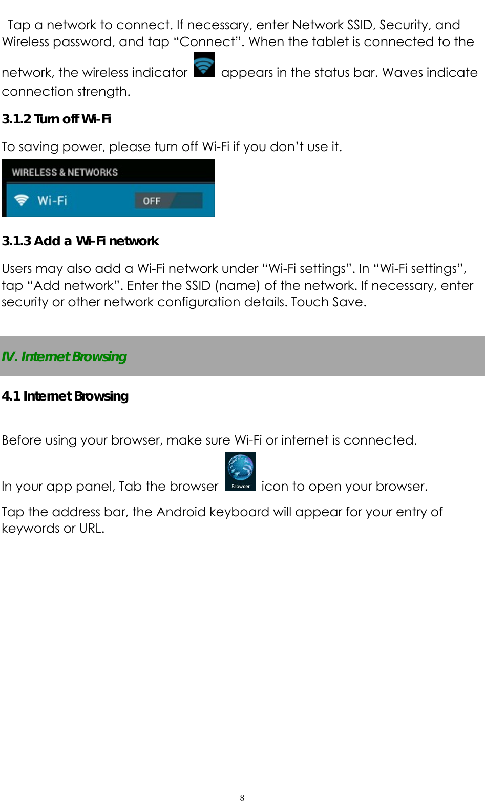   ８  Tap a network to connect. If necessary, enter Network SSID, Security, and Wireless password, and tap “Connect”. When the tablet is connected to the network, the wireless indicator    appears in the status bar. Waves indicate connection strength. 3.1.2 Turn off Wi-Fi To saving power, please turn off Wi-Fi if you don’t use it.  3.1.3 Add a Wi-Fi network Users may also add a Wi-Fi network under “Wi-Fi settings”. In “Wi-Fi settings”, tap “Add network”. Enter the SSID (name) of the network. If necessary, enter security or other network configuration details. Touch Save.  IV. Internet Browsing 4.1 Internet Browsing  Before using your browser, make sure Wi-Fi or internet is connected. In your app panel, Tab the browser    icon to open your browser. Tap the address bar, the Android keyboard will appear for your entry of keywords or URL. 