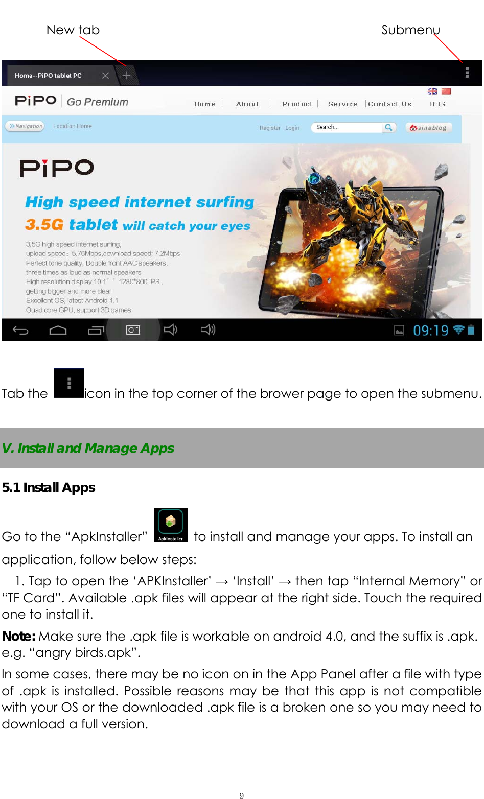   ９       New tab               Submenu    Tab the  icon in the top corner of the brower page to open the submenu.    V. Install and Manage Apps 5.1 Install Apps Go to the “ApkInstaller”    to install and manage your apps. To install an application, follow below steps: 1. Tap to open the ‘APKInstaller’ → ‘Install’ → then tap “Internal Memory” or “TF Card”. Available .apk files will appear at the right side. Touch the required one to install it. Note: Make sure the .apk file is workable on android 4.0, and the suffix is .apk. e.g. “angry birds.apk”.   In some cases, there may be no icon on in the App Panel after a file with type of .apk is installed. Possible reasons may be that this app is not compatible with your OS or the downloaded .apk file is a broken one so you may need to download a full version.   