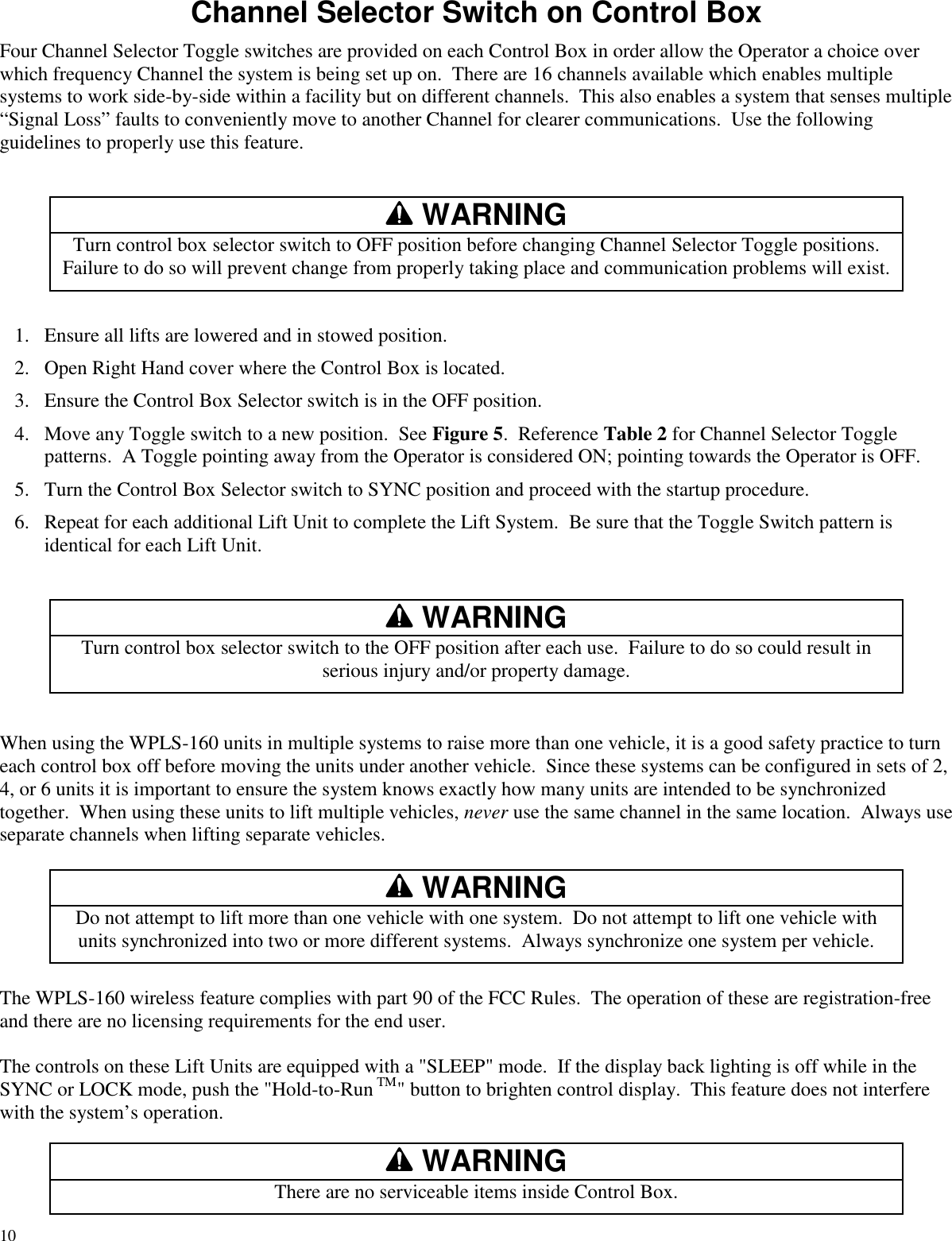 10Channel Selector Switch on Control BoxFour Channel Selector Toggle switches are provided on each Control Box in order allow the Operator a choice overwhich frequency Channel the system is being set up on. There are 16 channels available which enables multiplesystems to work side-by-side within a facility but on different channels. This also enables a system that senses multiple“Signal Loss” faults to conveniently move to another Channel for clearer communications. Use the followingguidelines to properly use this feature.WARNINGTurn control box selector switch to OFF position before changing Channel Selector Toggle positions.Failure to do so will prevent change from properly taking place and communication problems will exist.1. Ensure all lifts are lowered and in stowed position.2. Open Right Hand cover where the Control Box is located.3. Ensure the Control Box Selector switch is in the OFF position.4. Move any Toggle switch to a new position. See Figure 5. Reference Table 2 for Channel Selector Togglepatterns. A Toggle pointing away from the Operator is considered ON; pointing towards the Operator is OFF.5. Turn the Control Box Selector switch to SYNC position and proceed with the startup procedure.6. Repeat for each additional Lift Unit to complete the Lift System. Be sure that the Toggle Switch pattern isidentical for each Lift Unit.WARNINGTurn control box selector switch to the OFF position after each use. Failure to do so could result inserious injury and/or property damage.When using the WPLS-160 units in multiple systems to raise more than one vehicle, it is a good safety practice to turneach control box off before moving the units under another vehicle. Since these systems can be configured in sets of 2,4, or 6 units it is important to ensure the system knows exactly how many units are intended to be synchronizedtogether. When using these units to lift multiple vehicles, never use the same channel in the same location. Always useseparate channels when lifting separate vehicles.WARNINGDo not attempt to lift more than one vehicle with one system. Do not attempt to lift one vehicle withunits synchronized into two or more different systems. Always synchronize one system per vehicle.The WPLS-160 wireless feature complies with part 90 of the FCC Rules. The operation of these are registration-freeand there are no licensing requirements for the end user.The controls on these Lift Units are equipped with a &quot;SLEEP&quot; mode. If the display back lighting is off while in theSYNC or LOCK mode, push the &quot;Hold-to-Run TM&quot; button to brighten control display. This feature does not interferewith the system’s operation.WARNINGThere are no serviceable items inside Control Box.