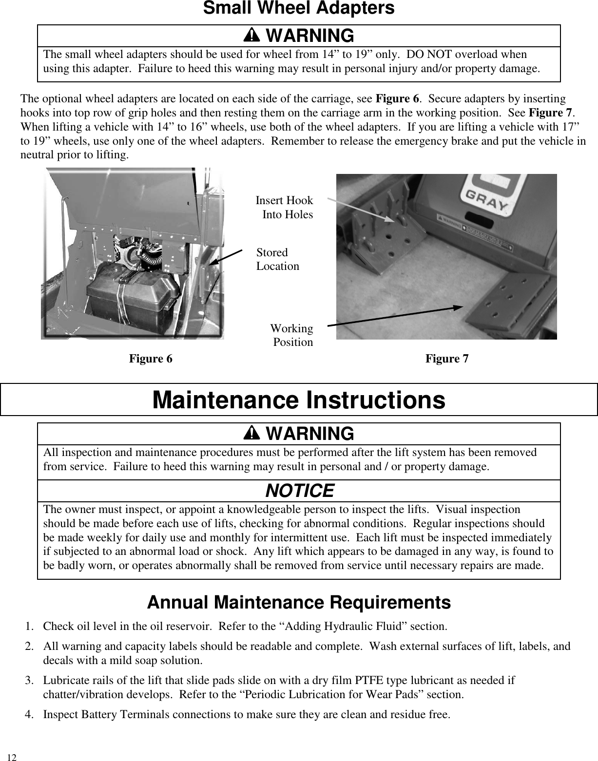 12Small Wheel AdaptersWARNINGThe small wheel adapters should be used for wheel from 14” to 19” only. DO NOT overload whenusing this adapter. Failure to heed this warning may result in personal injury and/or property damage.The optional wheel adapters are located on each side of the carriage, see Figure 6. Secure adapters by insertinghooks into top row of grip holes and then resting them on the carriage arm in the working position. See Figure 7.When lifting a vehicle with 14” to 16” wheels, use both of the wheel adapters. If you are lifting a vehicle with 17”to 19” wheels, use only one of the wheel adapters. Remember to release the emergency brake and put the vehicle inneutral prior to lifting.Figure 6 Figure 7Maintenance InstructionsWARNINGAll inspection and maintenance procedures must be performed after the lift system has been removedfrom service. Failure to heed this warning may result in personal and / or property damage.NOTICEThe owner must inspect, or appoint a knowledgeable person to inspect the lifts. Visual inspectionshould be made before each use of lifts, checking for abnormal conditions. Regular inspections shouldbe made weekly for daily use and monthly for intermittent use. Each lift must be inspected immediatelyif subjected to an abnormal load or shock. Any lift which appears to be damaged in any way, is found tobe badly worn, or operates abnormally shall be removed from service until necessary repairs are made.Annual Maintenance Requirements1. Check oil level in the oil reservoir. Refer to the “Adding Hydraulic Fluid” section.2. All warning and capacity labels should be readable and complete. Wash external surfaces of lift, labels, anddecals with a mild soap solution.3. Lubricate rails of the lift that slide pads slide on with a dry film PTFE type lubricant as needed ifchatter/vibration develops. Refer to the “Periodic Lubrication for Wear Pads” section.4. Inspect Battery Terminals connections to make sure they are clean and residue free.StoredLocationWorkingPositionInsert HookInto Holes