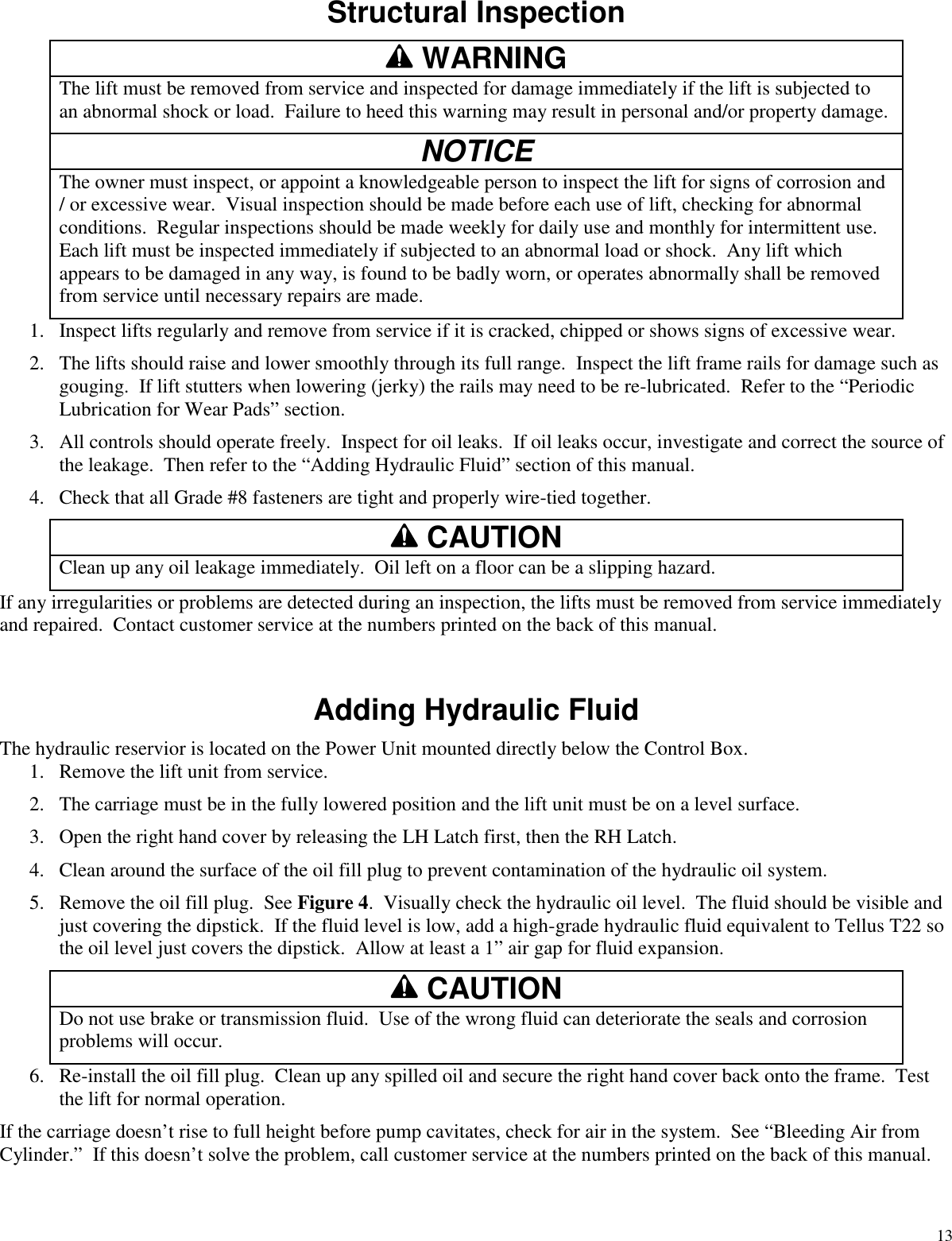 13Structural InspectionWARNINGThe lift must be removed from service and inspected for damage immediately if the lift is subjected toan abnormal shock or load. Failure to heed this warning may result in personal and/or property damage.NOTICEThe owner must inspect, or appoint a knowledgeable person to inspect the lift for signs of corrosion and/ or excessive wear. Visual inspection should be made before each use of lift, checking for abnormalconditions. Regular inspections should be made weekly for daily use and monthly for intermittent use.Each lift must be inspected immediately if subjected to an abnormal load or shock. Any lift whichappears to be damaged in any way, is found to be badly worn, or operates abnormally shall be removedfrom service until necessary repairs are made.1. Inspect lifts regularly and remove from service if it is cracked, chipped or shows signs of excessive wear.2. The lifts should raise and lower smoothly through its full range. Inspect the lift frame rails for damage such asgouging. If lift stutters when lowering (jerky) the rails may need to be re-lubricated. Refer to the “PeriodicLubrication for Wear Pads” section.3. All controls should operate freely. Inspect for oil leaks. If oil leaks occur, investigate and correct the source ofthe leakage. Then refer to the “Adding Hydraulic Fluid” section of this manual.4. Check that all Grade #8 fasteners are tight and properly wire-tied together.CAUTIONClean up any oil leakage immediately. Oil left on a floor can be a slipping hazard.If any irregularities or problems are detected during an inspection, the lifts must be removed from service immediatelyand repaired. Contact customer service at the numbers printed on the back of this manual.Adding Hydraulic FluidThe hydraulic reservior is located on the Power Unit mounted directly below the Control Box.1. Remove the lift unit from service.2. The carriage must be in the fully lowered position and the lift unit must be on a level surface.3. Open the right hand cover by releasing the LH Latch first, then the RH Latch.4. Clean around the surface of the oil fill plug to prevent contamination of the hydraulic oil system.5. Remove the oil fill plug. See Figure 4. Visually check the hydraulic oil level. The fluid should be visible andjust covering the dipstick. If the fluid level is low, add a high-grade hydraulic fluid equivalent to Tellus T22 sothe oil level just covers the dipstick. Allow at least a 1” air gap for fluid expansion.CAUTIONDo not use brake or transmission fluid. Use of the wrong fluid can deteriorate the seals and corrosionproblems will occur.6. Re-install the oil fill plug. Clean up any spilled oil and secure the right hand cover back onto the frame. Testthe lift for normal operation.If the carriage doesn’t rise to full height before pump cavitates, check for air in the system. See “Bleeding Air fromCylinder.” If this doesn’t solve the problem, call customer service at the numbers printed on the back of this manual.