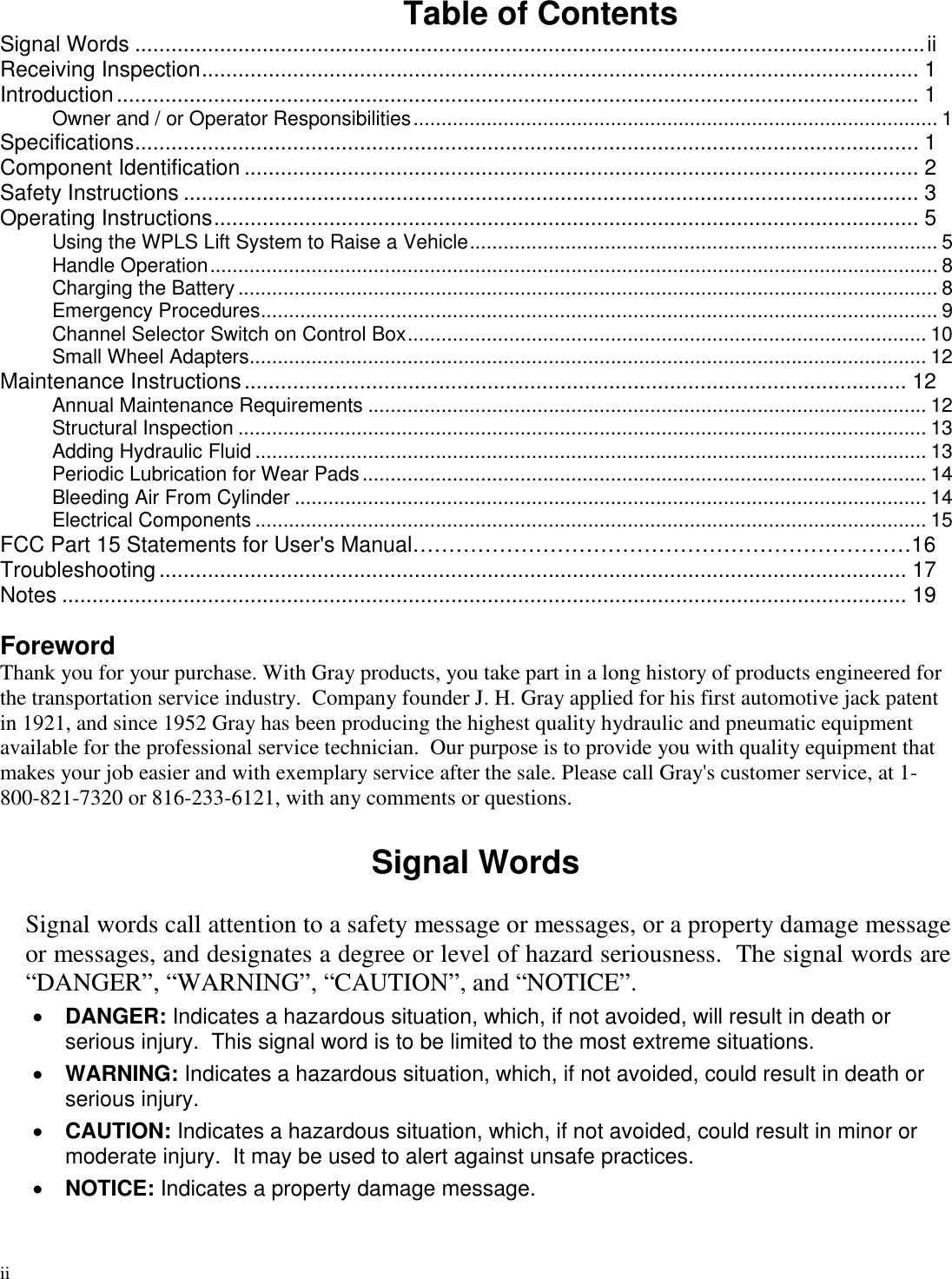 iiTable of ContentsSignal Words ..................................................................................................................................iiReceiving Inspection...................................................................................................................... 1Introduction.................................................................................................................................... 1Owner and / or Operator Responsibilities............................................................................................. 1Specifications................................................................................................................................. 1Component Identification ............................................................................................................... 2Safety Instructions ......................................................................................................................... 3Operating Instructions.................................................................................................................... 5Using the WPLS Lift System to Raise a Vehicle................................................................................... 5Handle Operation................................................................................................................................. 8Charging the Battery ............................................................................................................................ 8Emergency Procedures........................................................................................................................ 9Channel Selector Switch on Control Box............................................................................................ 10Small Wheel Adapters........................................................................................................................ 12Maintenance Instructions............................................................................................................. 12Annual Maintenance Requirements ................................................................................................... 12Structural Inspection .......................................................................................................................... 13Adding Hydraulic Fluid ....................................................................................................................... 13Periodic Lubrication for Wear Pads.................................................................................................... 14Bleeding Air From Cylinder ................................................................................................................ 14Electrical Components ....................................................................................................................... 15FCC Part 15 Statements for User&apos;s Manual……………………………………………………………16Troubleshooting........................................................................................................................... 17Notes ........................................................................................................................................... 19ForewordThank you for your purchase. With Gray products, you take part in a long history of products engineered forthe transportation service industry. Company founder J. H. Gray applied for his first automotive jack patentin 1921, and since 1952 Gray has been producing the highest quality hydraulic and pneumatic equipmentavailable for the professional service technician. Our purpose is to provide you with quality equipment thatmakes your job easier and with exemplary service after the sale. Please call Gray&apos;s customer service, at 1-800-821-7320 or 816-233-6121, with any comments or questions.Signal WordsSignal words call attention to a safety message or messages, or a property damage messageor messages, and designates a degree or level of hazard seriousness. The signal words are“DANGER”, “WARNING”, “CAUTION”, and “NOTICE”.DANGER: Indicates a hazardous situation, which, if not avoided, will result in death orserious injury. This signal word is to be limited to the most extreme situations.WARNING: Indicates a hazardous situation, which, if not avoided, could result in death orserious injury.CAUTION: Indicates a hazardous situation, which, if not avoided, could result in minor ormoderate injury. It may be used to alert against unsafe practices.NOTICE: Indicates a property damage message.