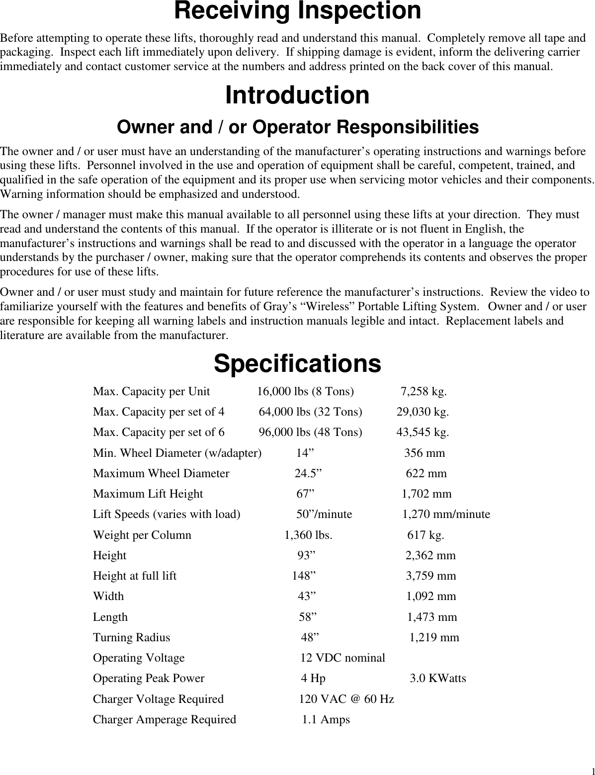 1Receiving InspectionBefore attempting to operate these lifts, thoroughly read and understand this manual. Completely remove all tape andpackaging. Inspect each lift immediately upon delivery. If shipping damage is evident, inform the delivering carrierimmediately and contact customer service at the numbers and address printed on the back cover of this manual.IntroductionOwner and / or Operator ResponsibilitiesThe owner and / or user must have an understanding of the manufacturer’s operating instructions and warnings beforeusing these lifts. Personnel involved in the use and operation of equipment shall be careful, competent, trained, andqualified in the safe operation of the equipment and its proper use when servicing motor vehicles and their components.Warning information should be emphasized and understood.The owner / manager must make this manual available to all personnel using these lifts at your direction. They mustread and understand the contents of this manual. If the operator is illiterate or is not fluent in English, themanufacturer’s instructions and warnings shall be read to and discussed with the operator in a language the operatorunderstands by the purchaser / owner, making sure that the operator comprehends its contents and observes the properprocedures for use of these lifts.Owner and / or user must study and maintain for future reference the manufacturer’s instructions. Review the video tofamiliarize yourself with the features and benefits of Gray’s “Wireless” Portable Lifting System. Owner and / or userare responsible for keeping all warning labels and instruction manuals legible and intact. Replacement labels andliterature are available from the manufacturer.SpecificationsMax. Capacity per Unit 16,000 lbs (8 Tons) 7,258 kg.Max. Capacity per set of 4 64,000 lbs (32 Tons) 29,030 kg.Max. Capacity per set of 6 96,000 lbs (48 Tons) 43,545 kg.Min. Wheel Diameter (w/adapter) 14” 356 mmMaximum Wheel Diameter 24.5” 622 mmMaximum Lift Height 67” 1,702 mmLift Speeds (varies with load) 50”/minute 1,270 mm/minuteWeight per Column 1,360 lbs. 617 kg.Height 93” 2,362 mmHeight at full lift 148” 3,759 mmWidth 43” 1,092 mmLength 58” 1,473 mmTurning Radius 48” 1,219 mmOperating Voltage 12 VDC nominalOperating Peak Power 4 Hp 3.0 KWattsCharger Voltage Required 120 VAC @ 60 HzCharger Amperage Required 1.1 Amps