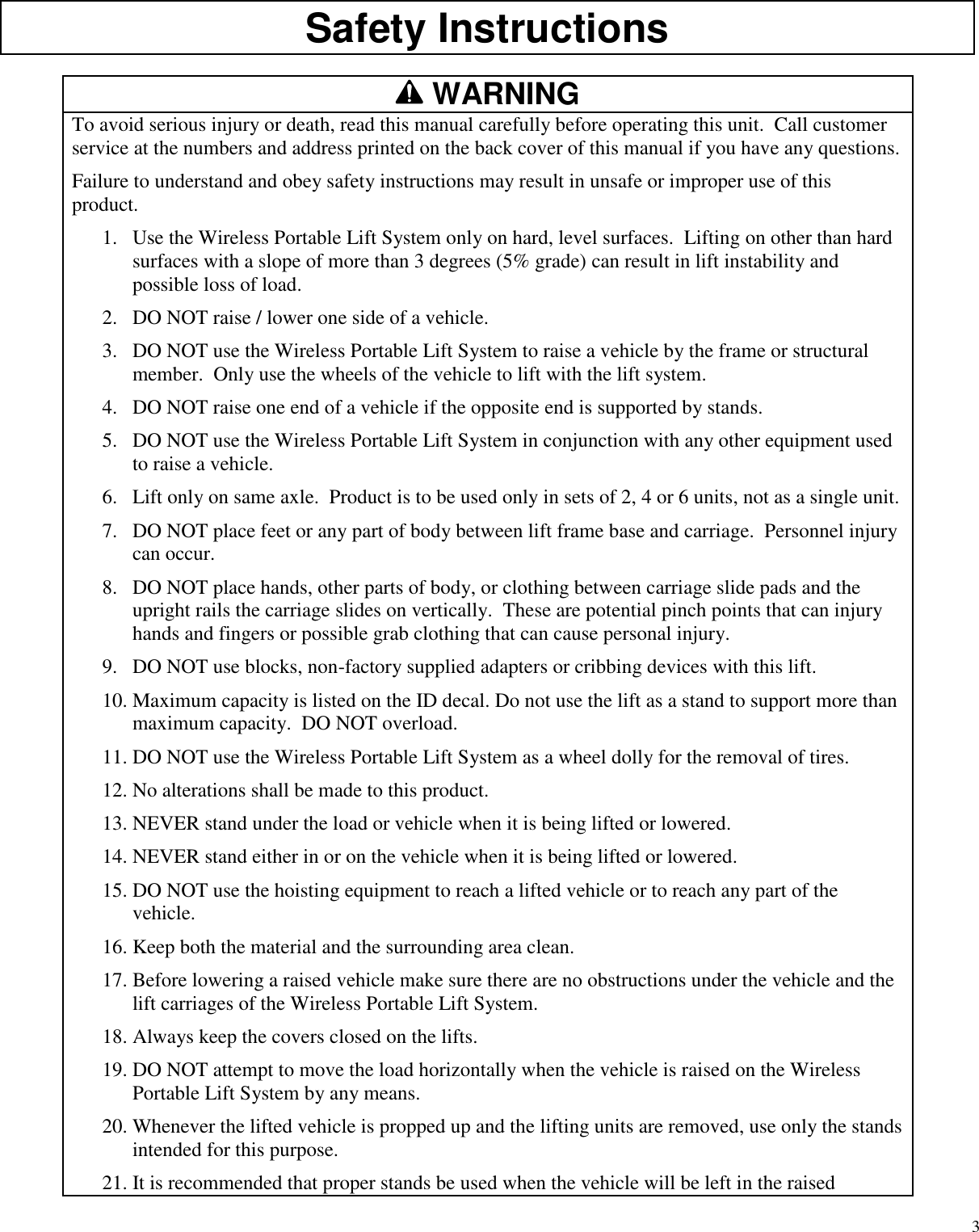 3Safety InstructionsWARNINGTo avoid serious injury or death, read this manual carefully before operating this unit. Call customerservice at the numbers and address printed on the back cover of this manual if you have any questions.Failure to understand and obey safety instructions may result in unsafe or improper use of thisproduct.1. Use the Wireless Portable Lift System only on hard, level surfaces. Lifting on other than hardsurfaces with a slope of more than 3 degrees (5% grade) can result in lift instability andpossible loss of load.2. DO NOT raise / lower one side of a vehicle.3. DO NOT use the Wireless Portable Lift System to raise a vehicle by the frame or structuralmember. Only use the wheels of the vehicle to lift with the lift system.4. DO NOT raise one end of a vehicle if the opposite end is supported by stands.5. DO NOT use the Wireless Portable Lift System in conjunction with any other equipment usedto raise a vehicle.6. Lift only on same axle. Product is to be used only in sets of 2, 4 or 6 units, not as a single unit.7. DO NOT place feet or any part of body between lift frame base and carriage. Personnel injurycan occur.8. DO NOT place hands, other parts of body, or clothing between carriage slide pads and theupright rails the carriage slides on vertically. These are potential pinch points that can injuryhands and fingers or possible grab clothing that can cause personal injury.9. DO NOT use blocks, non-factory supplied adapters or cribbing devices with this lift.10. Maximum capacity is listed on the ID decal. Do not use the lift as a stand to support more thanmaximum capacity. DO NOT overload.11. DO NOT use the Wireless Portable Lift System as a wheel dolly for the removal of tires.12. No alterations shall be made to this product.13. NEVER stand under the load or vehicle when it is being lifted or lowered.14. NEVER stand either in or on the vehicle when it is being lifted or lowered.15. DO NOT use the hoisting equipment to reach a lifted vehicle or to reach any part of thevehicle.16. Keep both the material and the surrounding area clean.17. Before lowering a raised vehicle make sure there are no obstructions under the vehicle and thelift carriages of the Wireless Portable Lift System.18. Always keep the covers closed on the lifts.19. DO NOT attempt to move the load horizontally when the vehicle is raised on the WirelessPortable Lift System by any means.20. Whenever the lifted vehicle is propped up and the lifting units are removed, use only the standsintended for this purpose.21. It is recommended that proper stands be used when the vehicle will be left in the raised