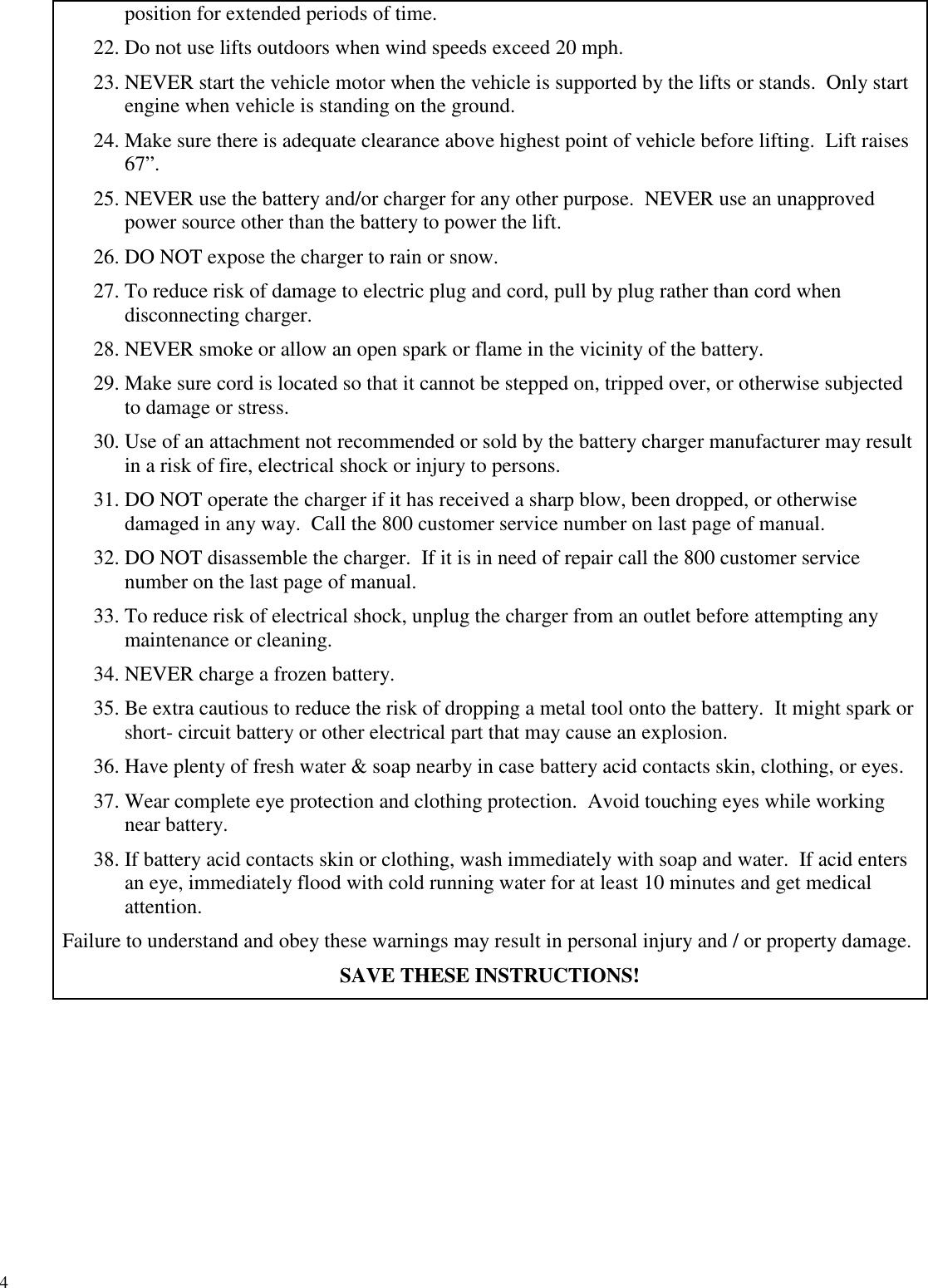 4position for extended periods of time.22. Do not use lifts outdoors when wind speeds exceed 20 mph.23. NEVER start the vehicle motor when the vehicle is supported by the lifts or stands. Only startengine when vehicle is standing on the ground.24. Make sure there is adequate clearance above highest point of vehicle before lifting. Lift raises67”.25. NEVER use the battery and/or charger for any other purpose. NEVER use an unapprovedpower source other than the battery to power the lift.26. DO NOT expose the charger to rain or snow.27. To reduce risk of damage to electric plug and cord, pull by plug rather than cord whendisconnecting charger.28. NEVER smoke or allow an open spark or flame in the vicinity of the battery.29. Make sure cord is located so that it cannot be stepped on, tripped over, or otherwise subjectedto damage or stress.30. Use of an attachment not recommended or sold by the battery charger manufacturer may resultin a risk of fire, electrical shock or injury to persons.31. DO NOT operate the charger if it has received a sharp blow, been dropped, or otherwisedamaged in any way. Call the 800 customer service number on last page of manual.32. DO NOT disassemble the charger. If it is in need of repair call the 800 customer servicenumber on the last page of manual.33. To reduce risk of electrical shock, unplug the charger from an outlet before attempting anymaintenance or cleaning.34. NEVER charge a frozen battery.35. Be extra cautious to reduce the risk of dropping a metal tool onto the battery. It might spark orshort- circuit battery or other electrical part that may cause an explosion.36. Have plenty of fresh water &amp; soap nearby in case battery acid contacts skin, clothing, or eyes.37. Wear complete eye protection and clothing protection. Avoid touching eyes while workingnear battery.38. If battery acid contacts skin or clothing, wash immediately with soap and water. If acid entersan eye, immediately flood with cold running water for at least 10 minutes and get medicalattention.Failure to understand and obey these warnings may result in personal injury and / or property damage.SAVE THESE INSTRUCTIONS!