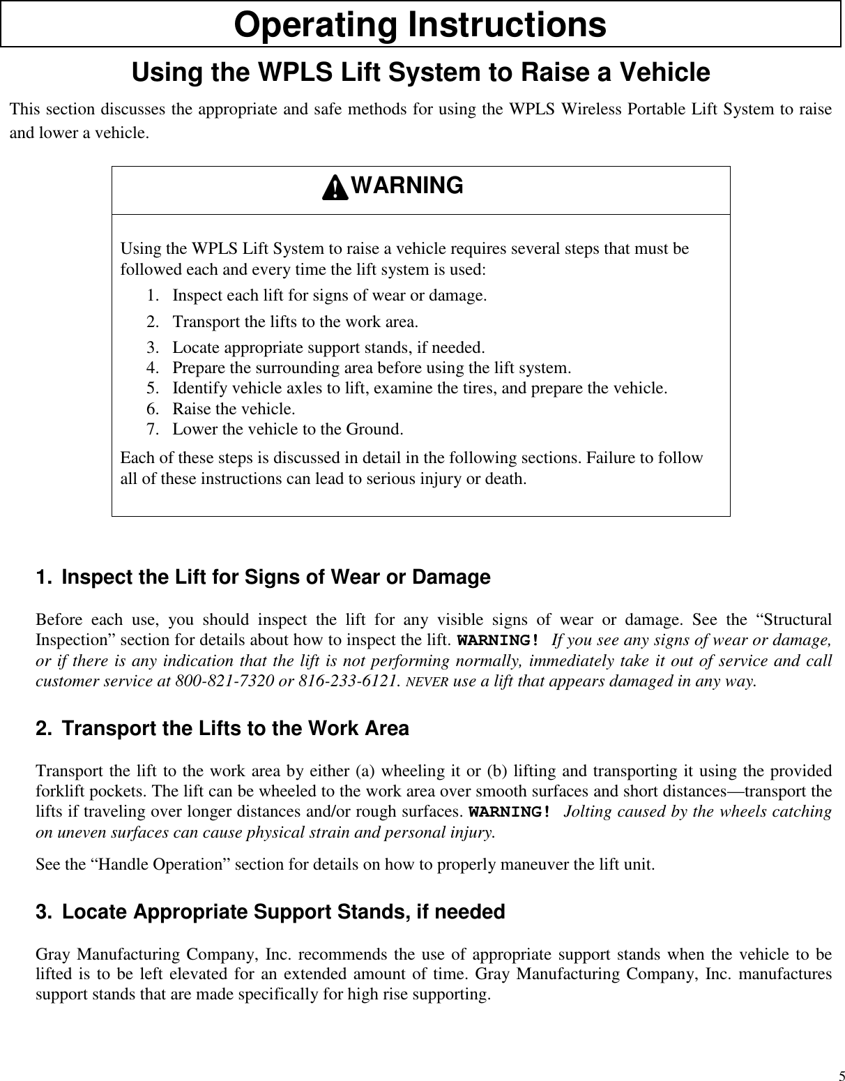 5Operating InstructionsUsing the WPLS Lift System to Raise a VehicleThis section discusses the appropriate and safe methods for using the WPLS Wireless Portable Lift System to raiseand lower a vehicle.Using the WPLS Lift System to raise a vehicle requires several steps that must befollowed each and every time the lift system is used:1. Inspect each lift for signs of wear or damage.2. Transport the lifts to the work area.3. Locate appropriate support stands, if needed.4. Prepare the surrounding area before using the lift system.5. Identify vehicle axles to lift, examine the tires, and prepare the vehicle.6. Raise the vehicle.7. Lower the vehicle to the Ground.Each of these steps is discussed in detail in the following sections. Failure to followall of these instructions can lead to serious injury or death.1. Inspect the Lift for Signs of Wear or DamageBefore each use, you should inspect the lift for any visible signs of wear or damage. See the “StructuralInspection” section for details about how to inspect the lift. WARNING! If you see any signs of wear or damage,or if there is any indication that the lift is not performing normally, immediately take it out of service and callcustomer service at 800-821-7320 or 816-233-6121. NEVER use a lift that appears damaged in any way.2. Transport the Lifts to the Work AreaTransport the lift to the work area by either (a) wheeling it or (b) lifting and transporting it using the providedforklift pockets. The lift can be wheeled to the work area over smooth surfaces and short distances—transport thelifts if traveling over longer distances and/or rough surfaces. WARNING! Jolting caused by the wheels catchingon uneven surfaces can cause physical strain and personal injury.See the “Handle Operation” section for details on how to properly maneuver the lift unit.3. Locate Appropriate Support Stands, if neededGray Manufacturing Company, Inc. recommends the use of appropriate support stands when the vehicle to belifted is to be left elevated for an extended amount of time. Gray Manufacturing Company, Inc. manufacturessupport stands that are made specifically for high rise supporting.WARNING