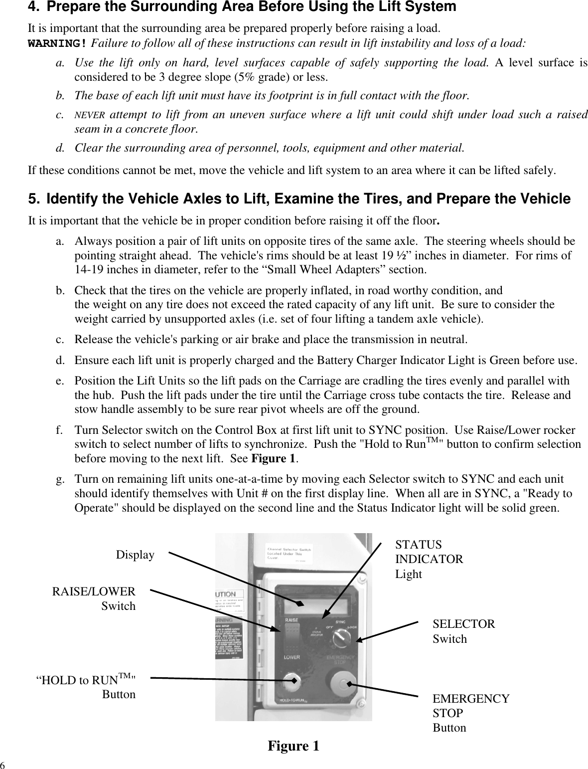 64. Prepare the Surrounding Area Before Using the Lift SystemIt is important that the surrounding area be prepared properly before raising a load.WARNING! Failure to follow all of these instructions can result in lift instability and loss of a load:a. Use the lift only on hard, level surfaces capable of safely supporting the load. A level surface isconsidered to be 3 degree slope (5% grade) or less.b. The base of each lift unit must have its footprint is in full contact with the floor.c. NEVER attempt to lift from an uneven surface where a lift unit could shift under load such a raisedseam in a concrete floor.d. Clear the surrounding area of personnel, tools, equipment and other material.If these conditions cannot be met, move the vehicle and lift system to an area where it can be lifted safely.5. Identify the Vehicle Axles to Lift, Examine the Tires, and Prepare the VehicleIt is important that the vehicle be in proper condition before raising it off the floor.a. Always position a pair of lift units on opposite tires of the same axle. The steering wheels should bepointing straight ahead. The vehicle&apos;s rims should be at least 19 ½” inches in diameter. For rims of14-19 inches in diameter, refer to the “Small Wheel Adapters” section.b. Check that the tires on the vehicle are properly inflated, in road worthy condition, andthe weight on any tire does not exceed the rated capacity of any lift unit. Be sure to consider theweight carried by unsupported axles (i.e. set of four lifting a tandem axle vehicle).c. Release the vehicle&apos;s parking or air brake and place the transmission in neutral.d. Ensure each lift unit is properly charged and the Battery Charger Indicator Light is Green before use.e. Position the Lift Units so the lift pads on the Carriage are cradling the tires evenly and parallel withthe hub. Push the lift pads under the tire until the Carriage cross tube contacts the tire. Release andstow handle assembly to be sure rear pivot wheels are off the ground.f. Turn Selector switch on the Control Box at first lift unit to SYNC position. Use Raise/Lower rockerswitch to select number of lifts to synchronize. Push the &quot;Hold to RunTM&quot; button to confirm selectionbefore moving to the next lift. See Figure 1.g. Turn on remaining lift units one-at-a-time by moving each Selector switch to SYNC and each unitshould identify themselves with Unit # on the first display line. When all are in SYNC, a &quot;Ready toOperate&quot; should be displayed on the second line and the Status Indicator light will be solid green.Figure 1EMERGENCYSTOPButtonSELECTORSwitch“HOLD to RUNTM&quot;ButtonDisplay STATUSINDICATORLightRAISE/LOWERSwitch