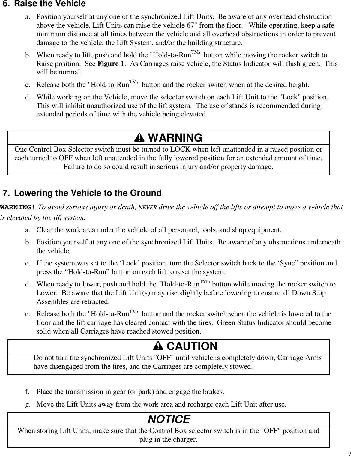 76. Raise the Vehiclea. Position yourself at any one of the synchronized Lift Units. Be aware of any overhead obstructionabove the vehicle. Lift Units can raise the vehicle 67&quot; from the floor. While operating, keep a safeminimum distance at all times between the vehicle and all overhead obstructions in order to preventdamage to the vehicle, the Lift System, and/or the building structure.b. When ready to lift, push and hold the &quot;Hold-to-RunTM&quot; button while moving the rocker switch toRaise position. See Figure 1. As Carriages raise vehicle, the Status Indicator will flash green. Thiswill be normal.c. Release both the &quot;Hold-to-RunTM&quot; button and the rocker switch when at the desired height.d. While working on the Vehicle, move the selector switch on each Lift Unit to the &quot;Lock&quot; position.This will inhibit unauthorized use of the lift system. The use of stands is recommended duringextended periods of time with the vehicle being elevated.WARNINGOne Control Box Selector switch must be turned to LOCK when left unattended in a raised position oreach turned to OFF when left unattended in the fully lowered position for an extended amount of time.Failure to do so could result in serious injury and/or property damage.7. Lowering the Vehicle to the GroundWARNING! To avoid serious injury or death, NEVER drive the vehicle off the lifts or attempt to move a vehicle thatis elevated by the lift system.a. Clear the work area under the vehicle of all personnel, tools, and shop equipment.b. Position yourself at any one of the synchronized Lift Units. Be aware of any obstructions underneaththe vehicle.c. If the system was set to the ‘Lock’ position, turn the Selector switch back to the ‘Sync” position andpress the “Hold-to-Run” button on each lift to reset the system.d. When ready to lower, push and hold the &quot;Hold-to-RunTM&quot; button while moving the rocker switch toLower. Be aware that the Lift Unit(s) may rise slightly before lowering to ensure all Down StopAssembles are retracted.e. Release both the &quot;Hold-to-RunTM&quot; button and the rocker switch when the vehicle is lowered to thefloor and the lift carriage has cleared contact with the tires. Green Status Indicator should becomesolid when all Carriages have reached stowed position.CAUTIONDo not turn the synchronized Lift Units &quot;OFF&quot; until vehicle is completely down, Carriage Armshave disengaged from the tires, and the Carriages are completely stowed.f. Place the transmission in gear (or park) and engage the brakes.g. Move the Lift Units away from the work area and recharge each Lift Unit after use.NOTICEWhen storing Lift Units, make sure that the Control Box selector switch is in the &quot;OFF&quot; position andplug in the charger.