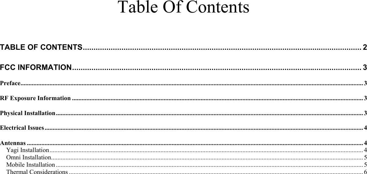     Table Of Contents   TABLE OF CONTENTS.................................................................................................................................. 2 FCC INFORMATION....................................................................................................................................... 3 Preface..................................................................................................................................................................................................................... 3 RF Exposure Information ..................................................................................................................................................................................... 3 Physical Installation............................................................................................................................................................................................... 3 Electrical Issues...................................................................................................................................................................................................... 4 Antennas ................................................................................................................................................................................................................. 4 Yagi Installation................................................................................................................................................................................................... 4 Omni Installation.................................................................................................................................................................................................. 5 Mobile Installation ............................................................................................................................................................................................... 5 Thermal Considerations ....................................................................................................................................................................................... 6    