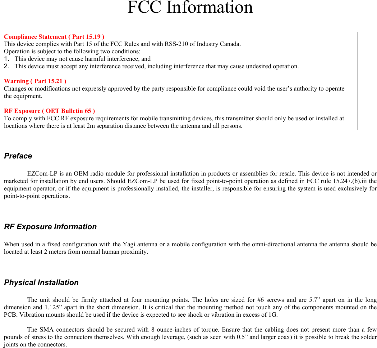 FCC Information   Compliance Statement ( Part 15.19 ) This device complies with Part 15 of the FCC Rules and with RSS-210 of Industry Canada.  Operation is subject to the following two conditions:  1.   This device may not cause harmful interference, and  2.   This device must accept any interference received, including interference that may cause undesired operation.  Warning ( Part 15.21 ) Changes or modifications not expressly approved by the party responsible for compliance could void the user’s authority to operate the equipment.  RF Exposure ( OET Bulletin 65 ) To comply with FCC RF exposure requirements for mobile transmitting devices, this transmitter should only be used or installed at locations where there is at least 2m separation distance between the antenna and all persons.   Preface    EZCom-LP is an OEM radio module for professional installation in products or assemblies for resale. This device is not intended or marketed for installation by end users. Should EZCom-LP be used for fixed point-to-point operation as defined in FCC rule 15.247.(b).iii the equipment operator, or if the equipment is professionally installed, the installer, is responsible for ensuring the system is used exclusively for point-to-point operations.   RF Exposure Information  When used in a fixed configuration with the Yagi antenna or a mobile configuration with the omni-directional antenna the antenna should be located at least 2 meters from normal human proximity.    Physical Installation    The unit should be firmly attached at four mounting points. The holes are sized for #6 screws and are 5.7” apart on in the long dimension and 1.125” apart in the short dimension. It is critical that the mounting method not touch any of the components mounted on the PCB. Vibration mounts should be used if the device is expected to see shock or vibration in excess of 1G.     The SMA connectors should be secured with 8 ounce-inches of torque. Ensure that the cabling does not present more than a few pounds of stress to the connectors themselves. With enough leverage, (such as seen with 0.5” and larger coax) it is possible to break the solder joints on the connectors.    