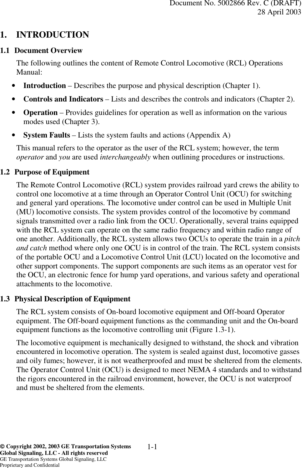   Document No. 5002866 Rev. C (DRAFT) 28 April 2003   Copyright 2002, 2003 GE Transportation Systems  Global Signaling, LLC - All rights reserved GE Transportation Systems Global Signaling, LLC Proprietary and Confidential 1-1 1. INTRODUCTION 1.1 Document Overview The following outlines the content of Remote Control Locomotive (RCL) Operations Manual: •  Introduction – Describes the purpose and physical description (Chapter 1). •  Controls and Indicators – Lists and describes the controls and indicators (Chapter 2). •  Operation – Provides guidelines for operation as well as information on the various modes used (Chapter 3). •  System Faults – Lists the system faults and actions (Appendix A) This manual refers to the operator as the user of the RCL system; however, the term operator and you are used interchangeably when outlining procedures or instructions. 1.2  Purpose of Equipment The Remote Control Locomotive (RCL) system provides railroad yard crews the ability to control one locomotive at a time through an Operator Control Unit (OCU) for switching and general yard operations. The locomotive under control can be used in Multiple Unit (MU) locomotive consists. The system provides control of the locomotive by command signals transmitted over a radio link from the OCU. Operationally, several trains equipped with the RCL system can operate on the same radio frequency and within radio range of one another. Additionally, the RCL system allows two OCUs to operate the train in a pitch and catch method where only one OCU is in control of the train. The RCL system consists of the portable OCU and a Locomotive Control Unit (LCU) located on the locomotive and other support components. The support components are such items as an operator vest for the OCU, an electronic fence for hump yard operations, and various safety and operational attachments to the locomotive. 1.3  Physical Description of Equipment The RCL system consists of On-board locomotive equipment and Off-board Operator equipment. The Off-board equipment functions as the commanding unit and the On-board equipment functions as the locomotive controlling unit (Figure 1.3-1).   The locomotive equipment is mechanically designed to withstand, the shock and vibration encountered in locomotive operation. The system is sealed against dust, locomotive gasses and oily fumes; however, it is not weatherproofed and must be sheltered from the elements. The Operator Control Unit (OCU) is designed to meet NEMA 4 standards and to withstand the rigors encountered in the railroad environment, however, the OCU is not waterproof and must be sheltered from the elements.  