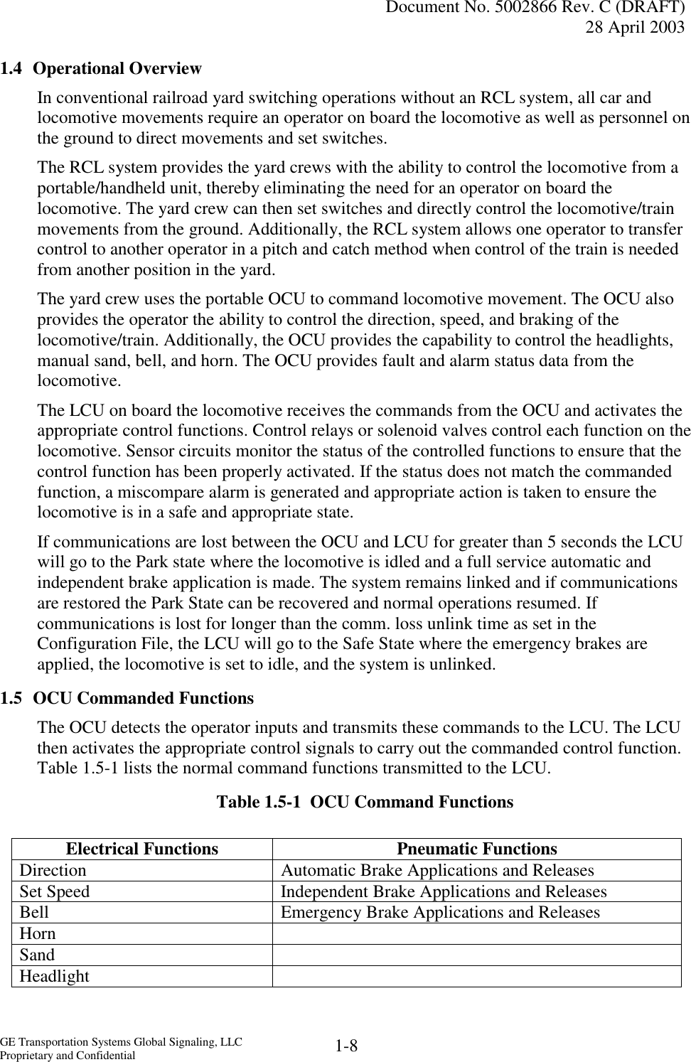   Document No. 5002866 Rev. C (DRAFT) 28 April 2003  GE Transportation Systems Global Signaling, LLC Proprietary and Confidential  1-8 1.4 Operational Overview In conventional railroad yard switching operations without an RCL system, all car and locomotive movements require an operator on board the locomotive as well as personnel on the ground to direct movements and set switches. The RCL system provides the yard crews with the ability to control the locomotive from a portable/handheld unit, thereby eliminating the need for an operator on board the locomotive. The yard crew can then set switches and directly control the locomotive/train movements from the ground. Additionally, the RCL system allows one operator to transfer control to another operator in a pitch and catch method when control of the train is needed from another position in the yard. The yard crew uses the portable OCU to command locomotive movement. The OCU also provides the operator the ability to control the direction, speed, and braking of the locomotive/train. Additionally, the OCU provides the capability to control the headlights, manual sand, bell, and horn. The OCU provides fault and alarm status data from the locomotive. The LCU on board the locomotive receives the commands from the OCU and activates the appropriate control functions. Control relays or solenoid valves control each function on the locomotive. Sensor circuits monitor the status of the controlled functions to ensure that the control function has been properly activated. If the status does not match the commanded function, a miscompare alarm is generated and appropriate action is taken to ensure the locomotive is in a safe and appropriate state. If communications are lost between the OCU and LCU for greater than 5 seconds the LCU will go to the Park state where the locomotive is idled and a full service automatic and independent brake application is made. The system remains linked and if communications are restored the Park State can be recovered and normal operations resumed. If communications is lost for longer than the comm. loss unlink time as set in the Configuration File, the LCU will go to the Safe State where the emergency brakes are applied, the locomotive is set to idle, and the system is unlinked. 1.5  OCU Commanded Functions The OCU detects the operator inputs and transmits these commands to the LCU. The LCU then activates the appropriate control signals to carry out the commanded control function. Table 1.5-1 lists the normal command functions transmitted to the LCU. Table 1.5-1  OCU Command Functions Electrical Functions Pneumatic Functions Electrical Functions  Pneumatic Functions Direction   Automatic Brake Applications and Releases Set Speed   Independent Brake Applications and Releases Bell   Emergency Brake Applications and Releases Horn  Sand  Headlight  