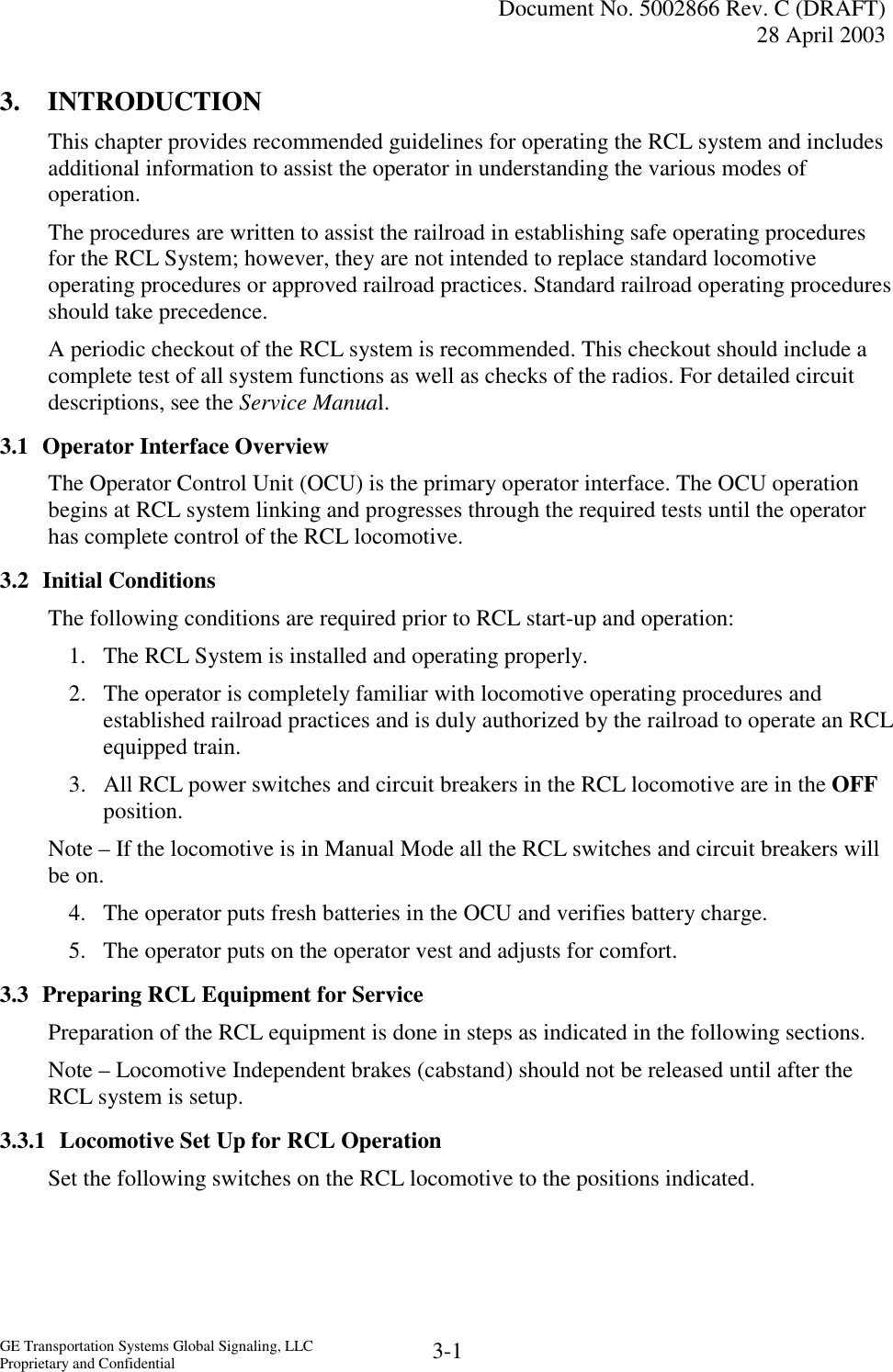   Document No. 5002866 Rev. C (DRAFT) 28 April 2003  GE Transportation Systems Global Signaling, LLC Proprietary and Confidential  3-1 3. INTRODUCTION This chapter provides recommended guidelines for operating the RCL system and includes additional information to assist the operator in understanding the various modes of operation.  The procedures are written to assist the railroad in establishing safe operating procedures for the RCL System; however, they are not intended to replace standard locomotive operating procedures or approved railroad practices. Standard railroad operating procedures should take precedence. A periodic checkout of the RCL system is recommended. This checkout should include a complete test of all system functions as well as checks of the radios. For detailed circuit descriptions, see the Service Manual. 3.1  Operator Interface Overview The Operator Control Unit (OCU) is the primary operator interface. The OCU operation begins at RCL system linking and progresses through the required tests until the operator has complete control of the RCL locomotive. 3.2 Initial Conditions The following conditions are required prior to RCL start-up and operation: 1.  The RCL System is installed and operating properly. 2.  The operator is completely familiar with locomotive operating procedures and established railroad practices and is duly authorized by the railroad to operate an RCL equipped train. 3.  All RCL power switches and circuit breakers in the RCL locomotive are in the OFF position. Note – If the locomotive is in Manual Mode all the RCL switches and circuit breakers will be on. 4.  The operator puts fresh batteries in the OCU and verifies battery charge. 5.  The operator puts on the operator vest and adjusts for comfort. 3.3  Preparing RCL Equipment for Service Preparation of the RCL equipment is done in steps as indicated in the following sections. Note – Locomotive Independent brakes (cabstand) should not be released until after the RCL system is setup. 3.3.1  Locomotive Set Up for RCL Operation Set the following switches on the RCL locomotive to the positions indicated. 
