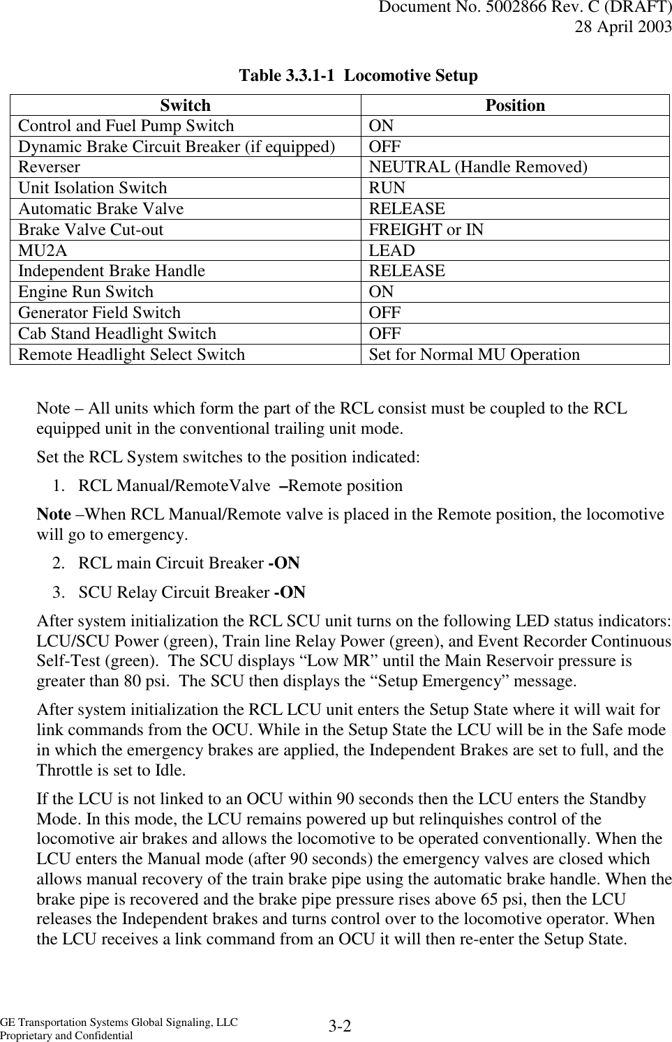   Document No. 5002866 Rev. C (DRAFT) 28 April 2003  GE Transportation Systems Global Signaling, LLC Proprietary and Confidential  3-2 Table 3.3.1-1  Locomotive Setup Switch Position Control and Fuel Pump Switch   ON Dynamic Brake Circuit Breaker (if equipped)  OFF Reverser  NEUTRAL (Handle Removed) Unit Isolation Switch  RUN Automatic Brake Valve  RELEASE Brake Valve Cut-out  FREIGHT or IN MU2A LEAD Independent Brake Handle  RELEASE Engine Run Switch  ON Generator Field Switch  OFF Cab Stand Headlight Switch  OFF Remote Headlight Select Switch  Set for Normal MU Operation  Note – All units which form the part of the RCL consist must be coupled to the RCL equipped unit in the conventional trailing unit mode. Set the RCL System switches to the position indicated: 1.  RCL Manual/RemoteValve  –Remote position Note –When RCL Manual/Remote valve is placed in the Remote position, the locomotive will go to emergency. 2.  RCL main Circuit Breaker -ON 3.  SCU Relay Circuit Breaker -ON After system initialization the RCL SCU unit turns on the following LED status indicators: LCU/SCU Power (green), Train line Relay Power (green), and Event Recorder Continuous Self-Test (green).  The SCU displays “Low MR” until the Main Reservoir pressure is greater than 80 psi.  The SCU then displays the “Setup Emergency” message. After system initialization the RCL LCU unit enters the Setup State where it will wait for link commands from the OCU. While in the Setup State the LCU will be in the Safe mode in which the emergency brakes are applied, the Independent Brakes are set to full, and the Throttle is set to Idle. If the LCU is not linked to an OCU within 90 seconds then the LCU enters the Standby Mode. In this mode, the LCU remains powered up but relinquishes control of the locomotive air brakes and allows the locomotive to be operated conventionally. When the LCU enters the Manual mode (after 90 seconds) the emergency valves are closed which allows manual recovery of the train brake pipe using the automatic brake handle. When the brake pipe is recovered and the brake pipe pressure rises above 65 psi, then the LCU releases the Independent brakes and turns control over to the locomotive operator. When the LCU receives a link command from an OCU it will then re-enter the Setup State. 
