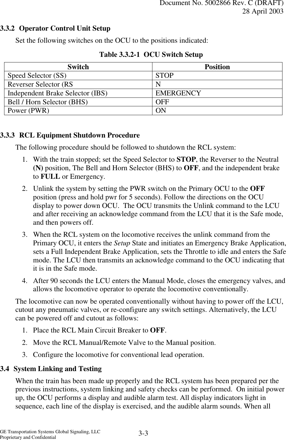   Document No. 5002866 Rev. C (DRAFT) 28 April 2003  GE Transportation Systems Global Signaling, LLC Proprietary and Confidential  3-3 3.3.2  Operator Control Unit Setup Set the following switches on the OCU to the positions indicated: Table 3.3.2-1  OCU Switch Setup Switch Position Speed Selector (SS)   STOP Reverser Selector (RS  N Independent Brake Selector (IBS)  EMERGENCY Bell / Horn Selector (BHS)   OFF Power (PWR)   ON  3.3.3  RCL Equipment Shutdown Procedure The following procedure should be followed to shutdown the RCL system: 1.  With the train stopped; set the Speed Selector to STOP, the Reverser to the Neutral (N) position, The Bell and Horn Selector (BHS) to OFF, and the independent brake to FULL or Emergency. 2.  Unlink the system by setting the PWR switch on the Primary OCU to the OFF position (press and hold pwr for 5 seconds). Follow the directions on the OCU display to power down OCU.  The OCU transmits the Unlink command to the LCU and after receiving an acknowledge command from the LCU that it is the Safe mode, and then powers off. 3.  When the RCL system on the locomotive receives the unlink command from the Primary OCU, it enters the Setup State and initiates an Emergency Brake Application, sets a Full Independent Brake Application, sets the Throttle to idle and enters the Safe mode. The LCU then transmits an acknowledge command to the OCU indicating that it is in the Safe mode. 4.  After 90 seconds the LCU enters the Manual Mode, closes the emergency valves, and allows the locomotive operator to operate the locomotive conventionally. The locomotive can now be operated conventionally without having to power off the LCU, cutout any pneumatic valves, or re-configure any switch settings. Alternatively, the LCU can be powered off and cutout as follows: 1.  Place the RCL Main Circuit Breaker to OFF. 2.  Move the RCL Manual/Remote Valve to the Manual position. 3.  Configure the locomotive for conventional lead operation. 3.4  System Linking and Testing When the train has been made up properly and the RCL system has been prepared per the previous instructions, system linking and safety checks can be performed.  On initial power up, the OCU performs a display and audible alarm test. All display indicators light in sequence, each line of the display is exercised, and the audible alarm sounds. When all 