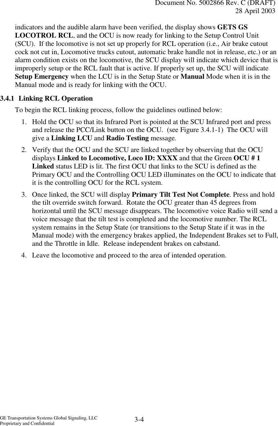   Document No. 5002866 Rev. C (DRAFT) 28 April 2003  GE Transportation Systems Global Signaling, LLC Proprietary and Confidential  3-4 indicators and the audible alarm have been verified, the display shows GETS GS LOCOTROL RCL, and the OCU is now ready for linking to the Setup Control Unit (SCU).  If the locomotive is not set up properly for RCL operation (i.e., Air brake cutout cock not cut in, Locomotive trucks cutout, automatic brake handle not in release, etc.) or an alarm condition exists on the locomotive, the SCU display will indicate which device that is improperly setup or the RCL fault that is active. If properly set up, the SCU will indicate Setup Emergency when the LCU is in the Setup State or Manual Mode when it is in the Manual mode and is ready for linking with the OCU. 3.4.1  Linking RCL Operation To begin the RCL linking process, follow the guidelines outlined below: 1.  Hold the OCU so that its Infrared Port is pointed at the SCU Infrared port and press and release the PCC/Link button on the OCU.  (see Figure 3.4.1-1)  The OCU will give a Linking LCU and Radio Testing message. 2.  Verify that the OCU and the SCU are linked together by observing that the OCU displays Linked to Locomotive, Loco ID: XXXX and that the Green OCU # 1 Linked status LED is lit. The first OCU that links to the SCU is defined as the Primary OCU and the Controlling OCU LED illuminates on the OCU to indicate that it is the controlling OCU for the RCL system.   3.  Once linked, the SCU will display Primary Tilt Test Not Complete. Press and hold the tilt override switch forward.  Rotate the OCU greater than 45 degrees from horizontal until the SCU message disappears. The locomotive voice Radio will send a voice message that the tilt test is completed and the locomotive number. The RCL system remains in the Setup State (or transitions to the Setup State if it was in the Manual mode) with the emergency brakes applied, the Independent Brakes set to Full, and the Throttle in Idle.  Release independent brakes on cabstand. 4.  Leave the locomotive and proceed to the area of intended operation. 