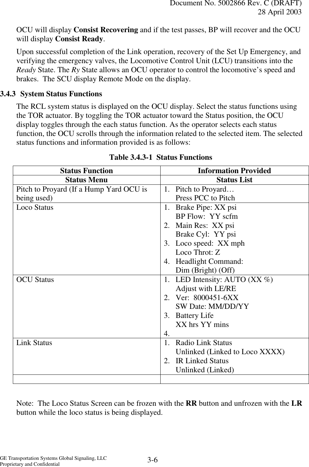   Document No. 5002866 Rev. C (DRAFT) 28 April 2003  GE Transportation Systems Global Signaling, LLC Proprietary and Confidential  3-6 OCU will display Consist Recovering and if the test passes, BP will recover and the OCU will display Consist Ready. Upon successful completion of the Link operation, recovery of the Set Up Emergency, and verifying the emergency valves, the Locomotive Control Unit (LCU) transitions into the Ready State. The Ry State allows an OCU operator to control the locomotive’s speed and brakes.  The SCU display Remote Mode on the display. 3.4.3  System Status Functions The RCL system status is displayed on the OCU display. Select the status functions using the TOR actuator. By toggling the TOR actuator toward the Status position, the OCU display toggles through the each status function. As the operator selects each status function, the OCU scrolls through the information related to the selected item. The selected status functions and information provided is as follows: Table 3.4.3-1  Status Functions Status Function  Information Provided Status Menu  Status List Pitch to Proyard (If a Hump Yard OCU is being used)  1.  Pitch to Proyard… Press PCC to Pitch Loco Status  1.  Brake Pipe: XX psi BP Flow:  YY scfm  2.  Main Res:  XX psi Brake Cyl:  YY psi  3.  Loco speed:  XX mph Loco Throt: Z  4. Headlight Command: Dim (Bright) (Off) OCU Status  1.  LED Intensity: AUTO (XX %) Adjust with LE/RE  2.  Ver:  8000451-6XX SW Date: MM/DD/YY  3. Battery Life XX hrs YY mins 4.  Link Status  1.  Radio Link Status Unlinked (Linked to Loco XXXX) 2. IR Linked Status Unlinked (Linked)    Note:  The Loco Status Screen can be frozen with the RR button and unfrozen with the LR button while the loco status is being displayed. 