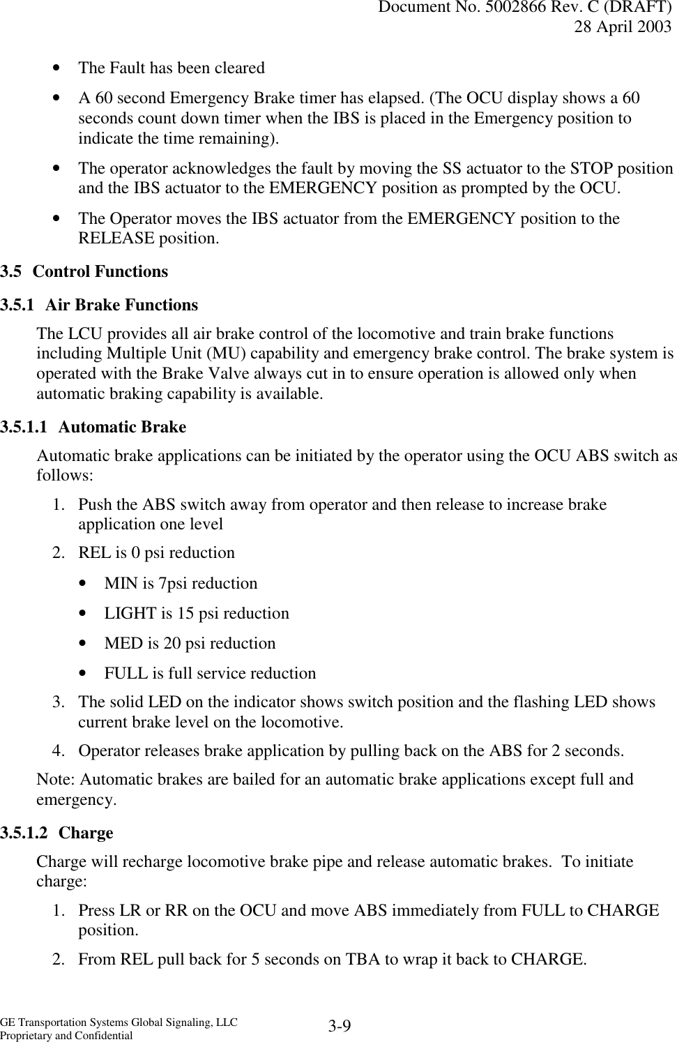   Document No. 5002866 Rev. C (DRAFT) 28 April 2003  GE Transportation Systems Global Signaling, LLC Proprietary and Confidential  3-9 •  The Fault has been cleared •  A 60 second Emergency Brake timer has elapsed. (The OCU display shows a 60 seconds count down timer when the IBS is placed in the Emergency position to indicate the time remaining). •  The operator acknowledges the fault by moving the SS actuator to the STOP position and the IBS actuator to the EMERGENCY position as prompted by the OCU. •  The Operator moves the IBS actuator from the EMERGENCY position to the RELEASE position. 3.5 Control Functions 3.5.1 Air Brake Functions The LCU provides all air brake control of the locomotive and train brake functions including Multiple Unit (MU) capability and emergency brake control. The brake system is operated with the Brake Valve always cut in to ensure operation is allowed only when automatic braking capability is available. 3.5.1.1 Automatic Brake Automatic brake applications can be initiated by the operator using the OCU ABS switch as follows: 1.  Push the ABS switch away from operator and then release to increase brake application one level 2.  REL is 0 psi reduction •  MIN is 7psi reduction •  LIGHT is 15 psi reduction •  MED is 20 psi reduction •  FULL is full service reduction 3.  The solid LED on the indicator shows switch position and the flashing LED shows current brake level on the locomotive. 4.  Operator releases brake application by pulling back on the ABS for 2 seconds. Note: Automatic brakes are bailed for an automatic brake applications except full and emergency. 3.5.1.2 Charge Charge will recharge locomotive brake pipe and release automatic brakes.  To initiate charge: 1.  Press LR or RR on the OCU and move ABS immediately from FULL to CHARGE position. 2.  From REL pull back for 5 seconds on TBA to wrap it back to CHARGE.   