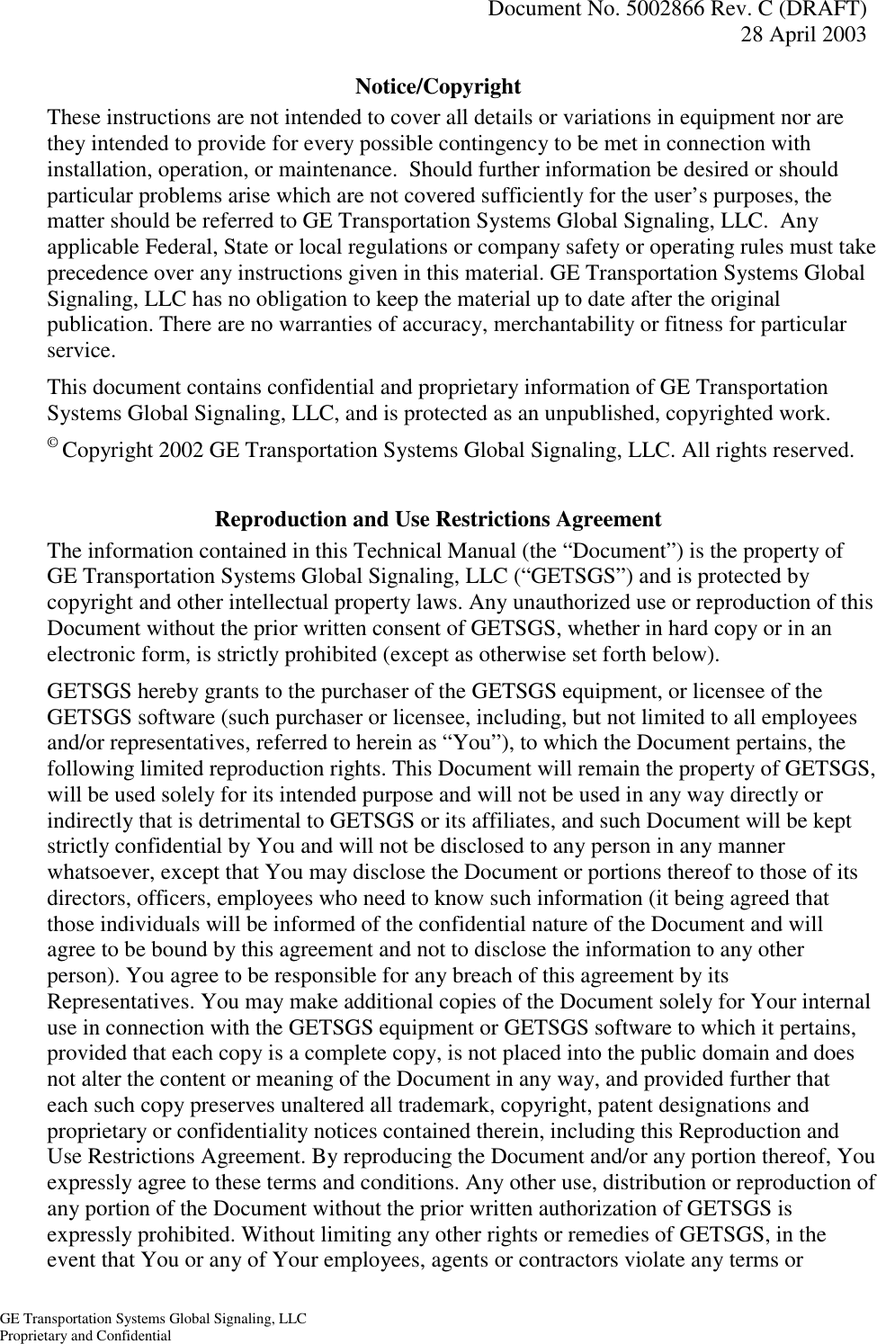   Document No. 5002866 Rev. C (DRAFT) 28 April 2003  GE Transportation Systems Global Signaling, LLC Proprietary and Confidential Notice/Copyright These instructions are not intended to cover all details or variations in equipment nor are they intended to provide for every possible contingency to be met in connection with installation, operation, or maintenance.  Should further information be desired or should particular problems arise which are not covered sufficiently for the user’s purposes, the matter should be referred to GE Transportation Systems Global Signaling, LLC.  Any applicable Federal, State or local regulations or company safety or operating rules must take precedence over any instructions given in this material. GE Transportation Systems Global Signaling, LLC has no obligation to keep the material up to date after the original publication. There are no warranties of accuracy, merchantability or fitness for particular service. This document contains confidential and proprietary information of GE Transportation Systems Global Signaling, LLC, and is protected as an unpublished, copyrighted work. © Copyright 2002 GE Transportation Systems Global Signaling, LLC. All rights reserved.  Reproduction and Use Restrictions Agreement The information contained in this Technical Manual (the “Document”) is the property of GE Transportation Systems Global Signaling, LLC (“GETSGS”) and is protected by copyright and other intellectual property laws. Any unauthorized use or reproduction of this Document without the prior written consent of GETSGS, whether in hard copy or in an electronic form, is strictly prohibited (except as otherwise set forth below).   GETSGS hereby grants to the purchaser of the GETSGS equipment, or licensee of the GETSGS software (such purchaser or licensee, including, but not limited to all employees and/or representatives, referred to herein as “You”), to which the Document pertains, the following limited reproduction rights. This Document will remain the property of GETSGS, will be used solely for its intended purpose and will not be used in any way directly or indirectly that is detrimental to GETSGS or its affiliates, and such Document will be kept strictly confidential by You and will not be disclosed to any person in any manner whatsoever, except that You may disclose the Document or portions thereof to those of its directors, officers, employees who need to know such information (it being agreed that those individuals will be informed of the confidential nature of the Document and will agree to be bound by this agreement and not to disclose the information to any other person). You agree to be responsible for any breach of this agreement by its Representatives. You may make additional copies of the Document solely for Your internal use in connection with the GETSGS equipment or GETSGS software to which it pertains, provided that each copy is a complete copy, is not placed into the public domain and does not alter the content or meaning of the Document in any way, and provided further that each such copy preserves unaltered all trademark, copyright, patent designations and proprietary or confidentiality notices contained therein, including this Reproduction and Use Restrictions Agreement. By reproducing the Document and/or any portion thereof, You expressly agree to these terms and conditions. Any other use, distribution or reproduction of any portion of the Document without the prior written authorization of GETSGS is expressly prohibited. Without limiting any other rights or remedies of GETSGS, in the event that You or any of Your employees, agents or contractors violate any terms or 