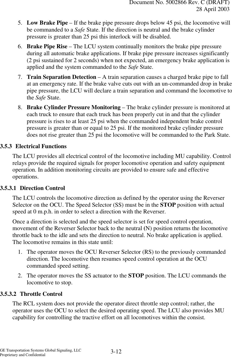   Document No. 5002866 Rev. C (DRAFT) 28 April 2003  GE Transportation Systems Global Signaling, LLC Proprietary and Confidential  3-12 5.  Low Brake Pipe – If the brake pipe pressure drops below 45 psi, the locomotive will be commanded to a Safe State. If the direction is neutral and the brake cylinder pressure is greater than 25 psi this interlock will be disabled. 6.  Brake Pipe Rise – The LCU system continually monitors the brake pipe pressure during all automatic brake applications. If brake pipe pressure increases significantly (2 psi sustained for 2 seconds) when not expected, an emergency brake application is applied and the system commanded to the Safe State. 7.  Train Separation Detection – A train separation causes a charged brake pipe to fall at an emergency rate. If the brake valve cuts out with an un-commanded drop in brake pipe pressure, the LCU will declare a train separation and command the locomotive to the Safe State. 8.  Brake Cylinder Pressure Monitoring – The brake cylinder pressure is monitored at each truck to ensure that each truck has been properly cut in and that the cylinder pressure is rises to at least 25 psi when the commanded independent brake control pressure is greater than or equal to 25 psi. If the monitored brake cylinder pressure does not rise greater than 25 psi the locomotive will be commanded to the Park State. 3.5.3 Electrical Functions The LCU provides all electrical control of the locomotive including MU capability. Control relays provide the required signals for proper locomotive operation and safety equipment operation. In addition monitoring circuits are provided to ensure safe and effective operations. 3.5.3.1 Direction Control The LCU controls the locomotive direction as defined by the operator using the Reverser Selector on the OCU. The Speed Selector (SS) must be in the STOP position with actual speed at 0 m.p.h. in order to select a direction with the Reverser. Once a direction is selected and the speed selector is set for speed control operation, movement of the Reverser Selector back to the neutral (N) position returns the locomotive throttle back to the idle and sets the direction to neutral. No brake application is applied. The locomotive remains in this state until: 1.  The operator moves the OCU Reverser Selector (RS) to the previously commanded direction. The locomotive then resumes speed control operation at the OCU commanded speed setting. 2.  The operator moves the SS actuator to the STOP position. The LCU commands the locomotive to stop. 3.5.3.2 Throttle Control The RCL system does not provide the operator direct throttle step control; rather, the operator uses the OCU to select the desired operating speed. The LCU also provides MU capability for controlling the tractive effort on all locomotives within the consist. 