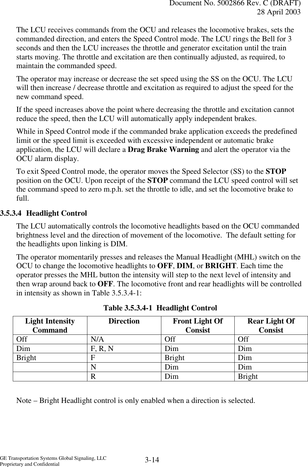   Document No. 5002866 Rev. C (DRAFT) 28 April 2003  GE Transportation Systems Global Signaling, LLC Proprietary and Confidential  3-14 The LCU receives commands from the OCU and releases the locomotive brakes, sets the commanded direction, and enters the Speed Control mode. The LCU rings the Bell for 3 seconds and then the LCU increases the throttle and generator excitation until the train starts moving. The throttle and excitation are then continually adjusted, as required, to maintain the commanded speed. The operator may increase or decrease the set speed using the SS on the OCU. The LCU will then increase / decrease throttle and excitation as required to adjust the speed for the new command speed.  If the speed increases above the point where decreasing the throttle and excitation cannot reduce the speed, then the LCU will automatically apply independent brakes. While in Speed Control mode if the commanded brake application exceeds the predefined limit or the speed limit is exceeded with excessive independent or automatic brake application, the LCU will declare a Drag Brake Warning and alert the operator via the OCU alarm display. To exit Speed Control mode, the operator moves the Speed Selector (SS) to the STOP position on the OCU. Upon receipt of the STOP command the LCU speed control will set the command speed to zero m.p.h. set the throttle to idle, and set the locomotive brake to full.  3.5.3.4 Headlight Control The LCU automatically controls the locomotive headlights based on the OCU commanded brightness level and the direction of movement of the locomotive.  The default setting for the headlights upon linking is DIM. The operator momentarily presses and releases the Manual Headlight (MHL) switch on the OCU to change the locomotive headlights to OFF, DIM, or BRIGHT. Each time the operator presses the MHL button the intensity will step to the next level of intensity and then wrap around back to OFF. The locomotive front and rear headlights will be controlled in intensity as shown in Table 3.5.3.4-1: Table 3.5.3.4-1  Headlight Control Light Intensity Command  Direction  Front Light Of Consist  Rear Light Of Consist Off N/A Off Off Dim  F, R, N  Dim  Dim Bright F  Bright  Dim  N Dim Dim  R Dim Bright  Note – Bright Headlight control is only enabled when a direction is selected. 