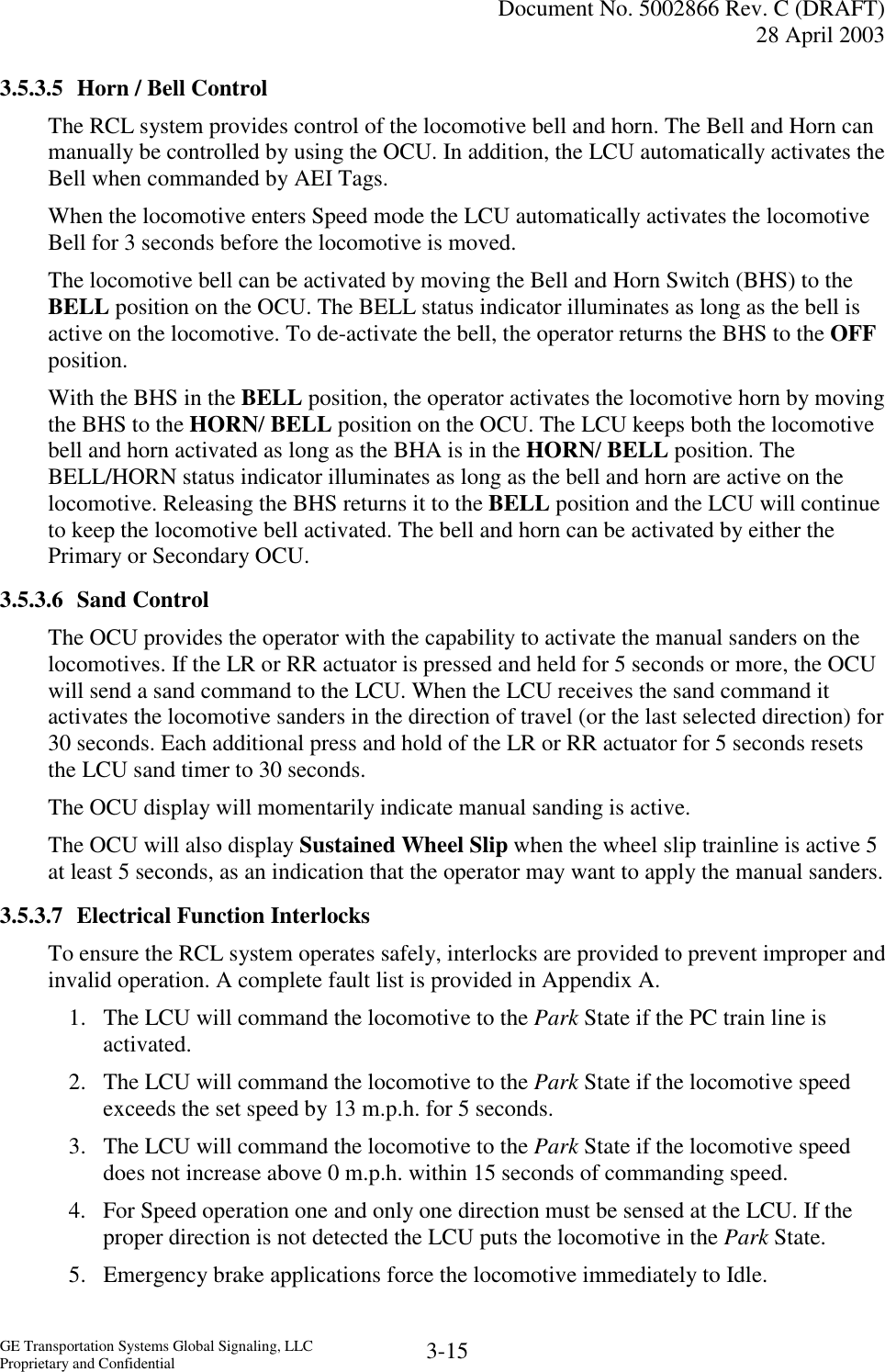   Document No. 5002866 Rev. C (DRAFT) 28 April 2003  GE Transportation Systems Global Signaling, LLC Proprietary and Confidential  3-15 3.5.3.5  Horn / Bell Control The RCL system provides control of the locomotive bell and horn. The Bell and Horn can manually be controlled by using the OCU. In addition, the LCU automatically activates the Bell when commanded by AEI Tags. When the locomotive enters Speed mode the LCU automatically activates the locomotive Bell for 3 seconds before the locomotive is moved. The locomotive bell can be activated by moving the Bell and Horn Switch (BHS) to the BELL position on the OCU. The BELL status indicator illuminates as long as the bell is active on the locomotive. To de-activate the bell, the operator returns the BHS to the OFF position. With the BHS in the BELL position, the operator activates the locomotive horn by moving the BHS to the HORN/ BELL position on the OCU. The LCU keeps both the locomotive bell and horn activated as long as the BHA is in the HORN/ BELL position. The BELL/HORN status indicator illuminates as long as the bell and horn are active on the locomotive. Releasing the BHS returns it to the BELL position and the LCU will continue to keep the locomotive bell activated. The bell and horn can be activated by either the Primary or Secondary OCU. 3.5.3.6 Sand Control The OCU provides the operator with the capability to activate the manual sanders on the locomotives. If the LR or RR actuator is pressed and held for 5 seconds or more, the OCU will send a sand command to the LCU. When the LCU receives the sand command it activates the locomotive sanders in the direction of travel (or the last selected direction) for 30 seconds. Each additional press and hold of the LR or RR actuator for 5 seconds resets the LCU sand timer to 30 seconds. The OCU display will momentarily indicate manual sanding is active. The OCU will also display Sustained Wheel Slip when the wheel slip trainline is active 5 at least 5 seconds, as an indication that the operator may want to apply the manual sanders. 3.5.3.7 Electrical Function Interlocks To ensure the RCL system operates safely, interlocks are provided to prevent improper and invalid operation. A complete fault list is provided in Appendix A. 1.  The LCU will command the locomotive to the Park State if the PC train line is activated. 2.  The LCU will command the locomotive to the Park State if the locomotive speed exceeds the set speed by 13 m.p.h. for 5 seconds. 3.  The LCU will command the locomotive to the Park State if the locomotive speed does not increase above 0 m.p.h. within 15 seconds of commanding speed. 4.  For Speed operation one and only one direction must be sensed at the LCU. If the proper direction is not detected the LCU puts the locomotive in the Park State. 5.  Emergency brake applications force the locomotive immediately to Idle. 