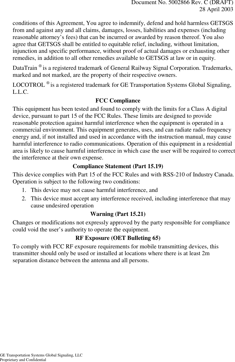   Document No. 5002866 Rev. C (DRAFT) 28 April 2003  GE Transportation Systems Global Signaling, LLC Proprietary and Confidential conditions of this Agreement, You agree to indemnify, defend and hold harmless GETSGS from and against any and all claims, damages, losses, liabilities and expenses (including reasonable attorney’s fees) that can be incurred or awarded by reason thereof. You also agree that GETSGS shall be entitled to equitable relief, including, without limitation, injunction and specific performance, without proof of actual damages or exhausting other remedies, in addition to all other remedies available to GETSGS at law or in equity. DataTrain ® is a registered trademark of General Railway Signal Corporation. Trademarks, marked and not marked, are the property of their respective owners. LOCOTROL ® is a registered trademark for GE Transportation Systems Global Signaling, L.L.C. FCC Compliance This equipment has been tested and found to comply with the limits for a Class A digital device, pursuant to part 15 of the FCC Rules. These limits are designed to provide reasonable protection against harmful interference when the equipment is operated in a commercial environment. This equipment generates, uses, and can radiate radio frequency energy and, if not installed and used in accordance with the instruction manual, may cause harmful interference to radio communications. Operation of this equipment in a residential area is likely to cause harmful interference in which case the user will be required to correct the interference at their own expense. Compliance Statement (Part 15.19) This device complies with Part 15 of the FCC Rules and with RSS-210 of Industry Canada. Operation is subject to the following two conditions: 1.  This device may not cause harmful interference, and 2.  This device must accept any interference received, including interference that may cause undesired operation Warning (Part 15.21) Changes or modifications not expressly approved by the party responsible for compliance could void the user’s authority to operate the equipment. RF Exposure (OET Bulleting 65) To comply with FCC RF exposure requirements for mobile transmitting devices, this transmitter should only be used or installed at locations where there is at least 2m separation distance between the antenna and all persons.  