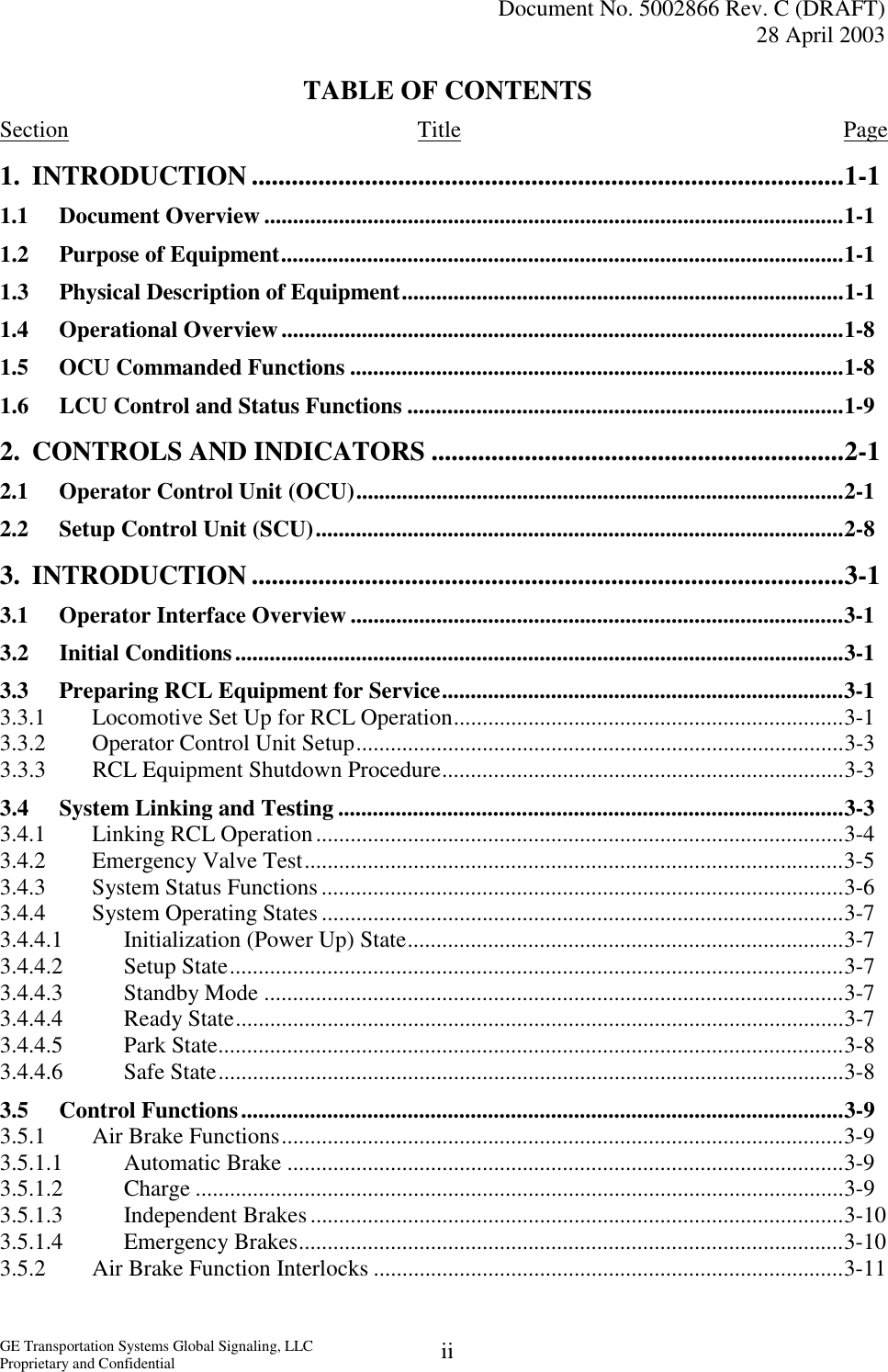   Document No. 5002866 Rev. C (DRAFT) 28 April 2003  GE Transportation Systems Global Signaling, LLC Proprietary and Confidential  iiTABLE OF CONTENTS Section Title Page 1. INTRODUCTION .........................................................................................1-1 1.1 Document Overview .....................................................................................................1-1 1.2  Purpose of Equipment..................................................................................................1-1 1.3  Physical Description of Equipment.............................................................................1-1 1.4 Operational Overview..................................................................................................1-8 1.5  OCU Commanded Functions ......................................................................................1-8 1.6  LCU Control and Status Functions ............................................................................1-9 2.  CONTROLS AND INDICATORS ..............................................................2-1 2.1  Operator Control Unit (OCU).....................................................................................2-1 2.2  Setup Control Unit (SCU)............................................................................................2-8 3. INTRODUCTION .........................................................................................3-1 3.1  Operator Interface Overview ......................................................................................3-1 3.2 Initial Conditions..........................................................................................................3-1 3.3  Preparing RCL Equipment for Service......................................................................3-1 3.3.1  Locomotive Set Up for RCL Operation....................................................................3-1 3.3.2  Operator Control Unit Setup.....................................................................................3-3 3.3.3  RCL Equipment Shutdown Procedure......................................................................3-3 3.4  System Linking and Testing ........................................................................................3-3 3.4.1  Linking RCL Operation............................................................................................3-4 3.4.2 Emergency Valve Test..............................................................................................3-5 3.4.3  System Status Functions...........................................................................................3-6 3.4.4  System Operating States ...........................................................................................3-7 3.4.4.1  Initialization (Power Up) State............................................................................3-7 3.4.4.2 Setup State...........................................................................................................3-7 3.4.4.3 Standby Mode .....................................................................................................3-7 3.4.4.4 Ready State..........................................................................................................3-7 3.4.4.5 Park State.............................................................................................................3-8 3.4.4.6 Safe State.............................................................................................................3-8 3.5 Control Functions.........................................................................................................3-9 3.5.1 Air Brake Functions..................................................................................................3-9 3.5.1.1 Automatic Brake .................................................................................................3-9 3.5.1.2 Charge .................................................................................................................3-9 3.5.1.3 Independent Brakes.............................................................................................3-10 3.5.1.4 Emergency Brakes...............................................................................................3-10 3.5.2  Air Brake Function Interlocks ..................................................................................3-11 