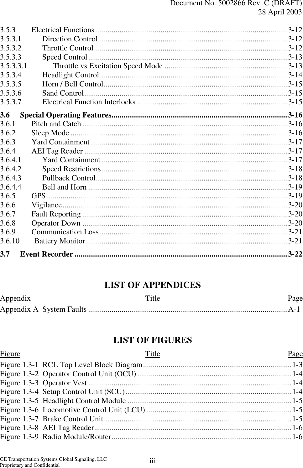   Document No. 5002866 Rev. C (DRAFT) 28 April 2003  GE Transportation Systems Global Signaling, LLC Proprietary and Confidential  iii3.5.3 Electrical Functions ..................................................................................................3-12 3.5.3.1 Direction Control.................................................................................................3-12 3.5.3.2 Throttle Control...................................................................................................3-12 3.5.3.3 Speed Control......................................................................................................3-13 3.5.3.3.1  Throttle vs Excitation Speed Mode ...............................................................3-13 3.5.3.4 Headlight Control................................................................................................3-14 3.5.3.5  Horn / Bell Control..............................................................................................3-15 3.5.3.6 Sand Control........................................................................................................3-15 3.5.3.7  Electrical Function Interlocks .............................................................................3-15 3.6  Special Operating Features..........................................................................................3-16 3.6.1  Pitch and Catch.........................................................................................................3-16 3.6.2 Sleep Mode ...............................................................................................................3-16 3.6.3 Yard Containment.....................................................................................................3-17 3.6.4  AEI Tag Reader ........................................................................................................3-17 3.6.4.1 Yard Containment ...............................................................................................3-17 3.6.4.2 Speed Restrictions...............................................................................................3-18 3.6.4.3 Pullback Control..................................................................................................3-18 3.6.4.4  Bell and Horn ......................................................................................................3-19 3.6.5 GPS...........................................................................................................................3-19 3.6.6 Vigilance...................................................................................................................3-20 3.6.7 Fault Reporting .........................................................................................................3-20 3.6.8 Operator Down .........................................................................................................3-20 3.6.9 Communication Loss................................................................................................3-21 3.6.10 Battery Monitor.......................................................................................................3-21 3.7 Event Recorder .............................................................................................................3-22   LIST OF APPENDICES Appendix Title Page Appendix A  System Faults ......................................................................................................A-1   LIST OF FIGURES Figure Title Page Figure 1.3-1  RCL Top Level Block Diagram............................................................................1-3 Figure 1.3-2  Operator Control Unit (OCU)...............................................................................1-4 Figure 1.3-3  Operator Vest ........................................................................................................1-4 Figure 1.3-4  Setup Control Unit (SCU).....................................................................................1-4 Figure 1.3-5  Headlight Control Module ....................................................................................1-5 Figure 1.3-6  Locomotive Control Unit (LCU) ..........................................................................1-5 Figure 1.3-7  Brake Control Unit................................................................................................1-5 Figure 1.3-8  AEI Tag Reader.....................................................................................................1-6 Figure 1.3-9  Radio Module/Router............................................................................................1-6 