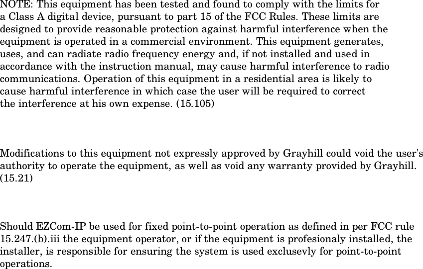 NOTE: This equipment has been tested and found to comply with the limits fora Class A digital device, pursuant to part 15 of the FCC Rules. These limits aredesigned to provide reasonable protection against harmful interference when theequipment is operated in a commercial environment. This equipment generates,uses, and can radiate radio frequency energy and, if not installed and used inaccordance with the instruction manual, may cause harmful interference to radiocommunications. Operation of this equipment in a residential area is likely tocause harmful interference in which case the user will be required to correctthe interference at his own expense. (15.105)Modifications to this equipment not expressly approved by Grayhill could void the user&apos;sauthority to operate the equipment, as well as void any warranty provided by Grayhill.(15.21)Should EZCom-IP be used for fixed point-to-point operation as defined in per FCC rule15.247.(b).iii the equipment operator, or if the equipment is profesionaly installed, theinstaller, is responsible for ensuring the system is used exclusevly for point-to-pointoperations.