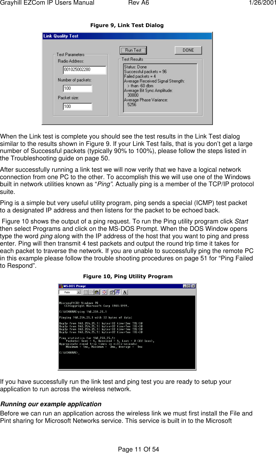 Grayhill EZCom IP Users Manual Rev A6 1/26/2001Page 11 Of 54Figure 9, Link Test DialogWhen the Link test is complete you should see the test results in the Link Test dialogsimilar to the results shown in Figure 9. If your Link Test fails, that is you don’t get a largenumber of Successful packets (typically 90% to 100%), please follow the steps listed inthe Troubleshooting guide on page 50.After successfully running a link test we will now verify that we have a logical networkconnection from one PC to the other. To accomplish this we will use one of the Windowsbuilt in network utilities known as “Ping”. Actually ping is a member of the TCP/IP protocolsuite.Ping is a simple but very useful utility program, ping sends a special (ICMP) test packetto a designated IP address and then listens for the packet to be echoed back. Figure 10 shows the output of a ping request. To run the Ping utility program click Startthen select Programs and click on the MS-DOS Prompt. When the DOS Window openstype the word ping along with the IP address of the host that you want to ping and pressenter. Ping will then transmit 4 test packets and output the round trip time it takes foreach packet to traverse the network. If you are unable to successfully ping the remote PCin this example please follow the trouble shooting procedures on page 51 for “Ping Failedto Respond”. Figure 10, Ping Utility ProgramIf you have successfully run the link test and ping test you are ready to setup yourapplication to run across the wireless network.Running our example applicationBefore we can run an application across the wireless link we must first install the File andPint sharing for Microsoft Networks service. This service is built in to the Microsoft