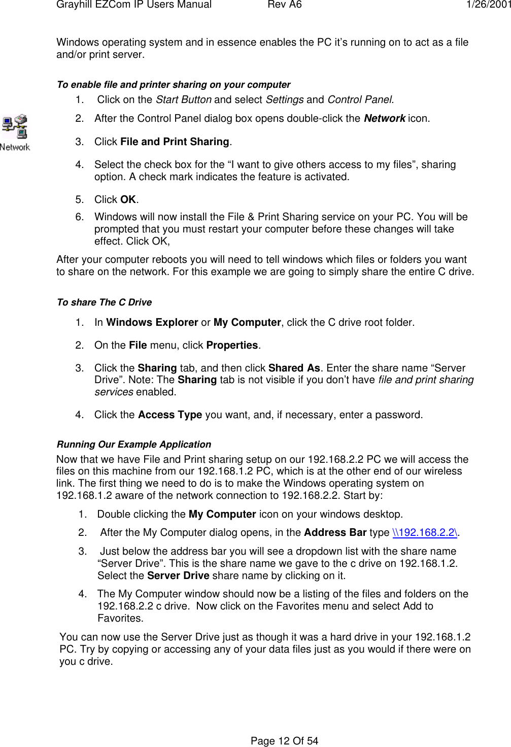 Grayhill EZCom IP Users Manual Rev A6 1/26/2001Page 12 Of 54Windows operating system and in essence enables the PC it’s running on to act as a fileand/or print server.To enable file and printer sharing on your computer1.  Click on the Start Button and select Settings and Control Panel.2. After the Control Panel dialog box opens double-click the Network icon.3. Click File and Print Sharing.4. Select the check box for the “I want to give others access to my files”, sharingoption. A check mark indicates the feature is activated.5. Click OK.6. Windows will now install the File & Print Sharing service on your PC. You will beprompted that you must restart your computer before these changes will takeeffect. Click OK,After your computer reboots you will need to tell windows which files or folders you wantto share on the network. For this example we are going to simply share the entire C drive.To share The C Drive1. In Windows Explorer or My Computer, click the C drive root folder.2. On the File menu, click Properties.3. Click the Sharing tab, and then click Shared As. Enter the share name “ServerDrive”. Note: The Sharing tab is not visible if you don’t have file and print sharingservices enabled.4. Click the Access Type you want, and, if necessary, enter a password.Running Our Example ApplicationNow that we have File and Print sharing setup on our 192.168.2.2 PC we will access thefiles on this machine from our 192.168.1.2 PC, which is at the other end of our wirelesslink. The first thing we need to do is to make the Windows operating system on192.168.1.2 aware of the network connection to 192.168.2.2. Start by:1. Double clicking the My Computer icon on your windows desktop.2.  After the My Computer dialog opens, in the Address Bar type \\192.168.2.2\.3.  Just below the address bar you will see a dropdown list with the share name“Server Drive”. This is the share name we gave to the c drive on 192.168.1.2.Select the Server Drive share name by clicking on it.4. The My Computer window should now be a listing of the files and folders on the192.168.2.2 c drive.  Now click on the Favorites menu and select Add toFavorites.You can now use the Server Drive just as though it was a hard drive in your 192.168.1.2PC. Try by copying or accessing any of your data files just as you would if there were onyou c drive.