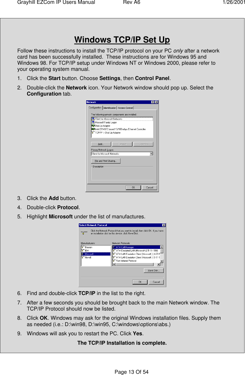 Grayhill EZCom IP Users Manual Rev A6 1/26/2001Page 13 Of 54Windows TCP/IP Set UpFollow these instructions to install the TCP/IP protocol on your PC only after a networkcard has been successfully installed.  These instructions are for Windows 95 andWindows 98. For TCP/IP setup under Windows NT or Windows 2000, please refer toyour operating system manual.1. Click the Start button. Choose Settings, then Control Panel.2. Double-click the Network icon. Your Network window should pop up. Select theConfiguration tab.3. Click the Add button.4. Double-click Protocol.5. Highlight Microsoft under the list of manufactures.6. Find and double-click TCP/IP in the list to the right.7. After a few seconds you should be brought back to the main Network window. TheTCP/IP Protocol should now be listed.8. Click OK. Windows may ask for the original Windows installation files. Supply themas needed (i.e.: D:\win98, D:\win95, C:\windows\options\abs.)9. Windows will ask you to restart the PC. Click Yes.The TCP/IP Installation is complete.