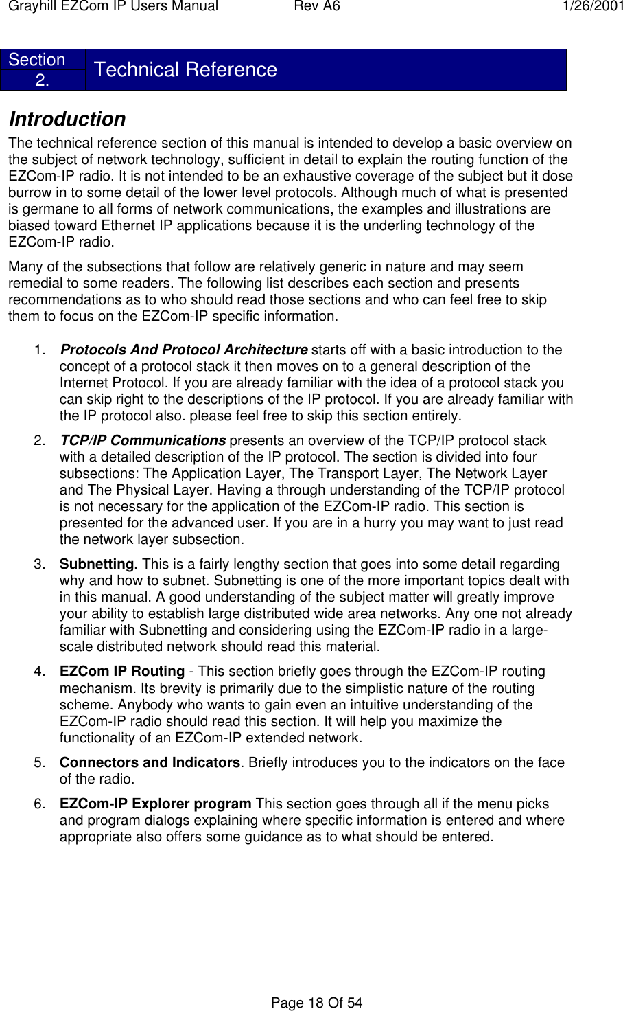 Grayhill EZCom IP Users Manual Rev A6 1/26/2001Page 18 Of 54Section2. Technical ReferenceIntroductionThe technical reference section of this manual is intended to develop a basic overview onthe subject of network technology, sufficient in detail to explain the routing function of theEZCom-IP radio. It is not intended to be an exhaustive coverage of the subject but it doseburrow in to some detail of the lower level protocols. Although much of what is presentedis germane to all forms of network communications, the examples and illustrations arebiased toward Ethernet IP applications because it is the underling technology of theEZCom-IP radio.Many of the subsections that follow are relatively generic in nature and may seemremedial to some readers. The following list describes each section and presentsrecommendations as to who should read those sections and who can feel free to skipthem to focus on the EZCom-IP specific information.1. Protocols And Protocol Architecture starts off with a basic introduction to theconcept of a protocol stack it then moves on to a general description of theInternet Protocol. If you are already familiar with the idea of a protocol stack youcan skip right to the descriptions of the IP protocol. If you are already familiar withthe IP protocol also. please feel free to skip this section entirely.2. TCP/IP Communications presents an overview of the TCP/IP protocol stackwith a detailed description of the IP protocol. The section is divided into foursubsections: The Application Layer, The Transport Layer, The Network Layerand The Physical Layer. Having a through understanding of the TCP/IP protocolis not necessary for the application of the EZCom-IP radio. This section ispresented for the advanced user. If you are in a hurry you may want to just readthe network layer subsection.3. Subnetting. This is a fairly lengthy section that goes into some detail regardingwhy and how to subnet. Subnetting is one of the more important topics dealt within this manual. A good understanding of the subject matter will greatly improveyour ability to establish large distributed wide area networks. Any one not alreadyfamiliar with Subnetting and considering using the EZCom-IP radio in a large-scale distributed network should read this material.4. EZCom IP Routing - This section briefly goes through the EZCom-IP routingmechanism. Its brevity is primarily due to the simplistic nature of the routingscheme. Anybody who wants to gain even an intuitive understanding of theEZCom-IP radio should read this section. It will help you maximize thefunctionality of an EZCom-IP extended network.5. Connectors and Indicators. Briefly introduces you to the indicators on the faceof the radio.6. EZCom-IP Explorer program This section goes through all if the menu picksand program dialogs explaining where specific information is entered and whereappropriate also offers some guidance as to what should be entered.