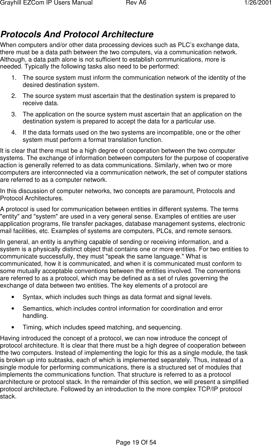 Grayhill EZCom IP Users Manual Rev A6 1/26/2001Page 19 Of 54Protocols And Protocol ArchitectureWhen computers and/or other data processing devices such as PLC’s exchange data,there must be a data path between the two computers, via a communication network.Although, a data path alone is not sufficient to establish communications, more isneeded. Typically the following tasks also need to be performed:1. The source system must inform the communication network of the identity of thedesired destination system.2. The source system must ascertain that the destination system is prepared toreceive data.3. The application on the source system must ascertain that an application on thedestination system is prepared to accept the data for a particular use.4. If the data formats used on the two systems are incompatible, one or the othersystem must perform a format translation function.It is clear that there must be a high degree of cooperation between the two computersystems. The exchange of information between computers for the purpose of cooperativeaction is generally referred to as data communications. Similarly, when two or morecomputers are interconnected via a communication network, the set of computer stationsare referred to as a computer network.In this discussion of computer networks, two concepts are paramount, Protocols andProtocol Architectures.A protocol is used for communication between entities in different systems. The terms"entity" and "system" are used in a very general sense. Examples of entities are userapplication programs, file transfer packages, database management systems, electronicmail facilities, etc. Examples of systems are computers, PLCs, and remote sensors.In general, an entity is anything capable of sending or receiving information, and asystem is a physically distinct object that contains one or more entities. For two entities tocommunicate successfully, they must "speak the same language." What iscommunicated, how it is communicated, and when it is communicated must conform tosome mutually acceptable conventions between the entities involved. The conventionsare referred to as a protocol, which may be defined as a set of rules governing theexchange of data between two entities. The key elements of a protocol are• Syntax, which includes such things as data format and signal levels.• Semantics, which includes control information for coordination and errorhandling.• Timing, which includes speed matching, and sequencing.Having introduced the concept of a protocol, we can now introduce the concept ofprotocol architecture. It is clear that there must be a high degree of cooperation betweenthe two computers. Instead of implementing the logic for this as a single module, the taskis broken up into subtasks, each of which is implemented separately. Thus, instead of asingle module for performing communications, there is a structured set of modules thatimplements the communications function. That structure is referred to as a protocolarchitecture or protocol stack. In the remainder of this section, we will present a simplifiedprotocol architecture. Followed by an introduction to the more complex TCP/IP protocolstack.