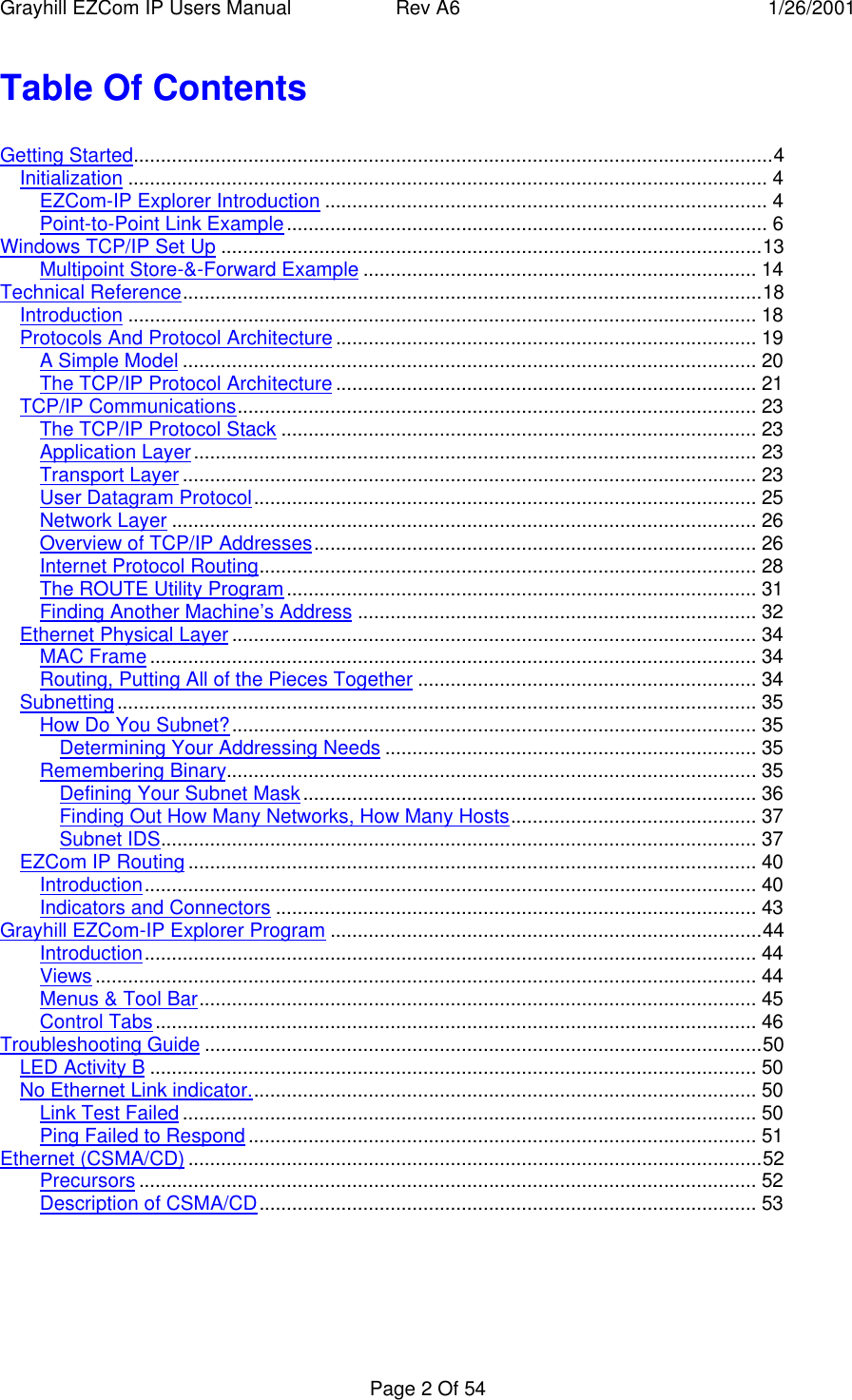 Grayhill EZCom IP Users Manual Rev A6 1/26/2001Page 2 Of 54Table Of ContentsGetting Started.....................................................................................................................4Initialization ..................................................................................................................... 4EZCom-IP Explorer Introduction ................................................................................. 4Point-to-Point Link Example........................................................................................ 6Windows TCP/IP Set Up ...................................................................................................13Multipoint Store-&-Forward Example ........................................................................ 14Technical Reference..........................................................................................................18Introduction ................................................................................................................... 18Protocols And Protocol Architecture............................................................................. 19A Simple Model ......................................................................................................... 20The TCP/IP Protocol Architecture ............................................................................. 21TCP/IP Communications............................................................................................... 23The TCP/IP Protocol Stack ....................................................................................... 23Application Layer....................................................................................................... 23Transport Layer ......................................................................................................... 23User Datagram Protocol............................................................................................ 25Network Layer ........................................................................................................... 26Overview of TCP/IP Addresses................................................................................. 26Internet Protocol Routing........................................................................................... 28The ROUTE Utility Program...................................................................................... 31Finding Another Machine’s Address ......................................................................... 32Ethernet Physical Layer ................................................................................................ 34MAC Frame............................................................................................................... 34Routing, Putting All of the Pieces Together .............................................................. 34Subnetting..................................................................................................................... 35How Do You Subnet?................................................................................................ 35Determining Your Addressing Needs .................................................................... 35Remembering Binary................................................................................................. 35Defining Your Subnet Mask................................................................................... 36Finding Out How Many Networks, How Many Hosts............................................. 37Subnet IDS............................................................................................................. 37EZCom IP Routing ........................................................................................................ 40Introduction................................................................................................................ 40Indicators and Connectors ........................................................................................ 43Grayhill EZCom-IP Explorer Program ...............................................................................44Introduction................................................................................................................ 44Views ......................................................................................................................... 44Menus & Tool Bar...................................................................................................... 45Control Tabs.............................................................................................................. 46Troubleshooting Guide ......................................................................................................50LED Activity B ............................................................................................................... 50No Ethernet Link indicator............................................................................................. 50Link Test Failed ......................................................................................................... 50Ping Failed to Respond............................................................................................. 51Ethernet (CSMA/CD) .........................................................................................................52Precursors ................................................................................................................. 52Description of CSMA/CD........................................................................................... 53