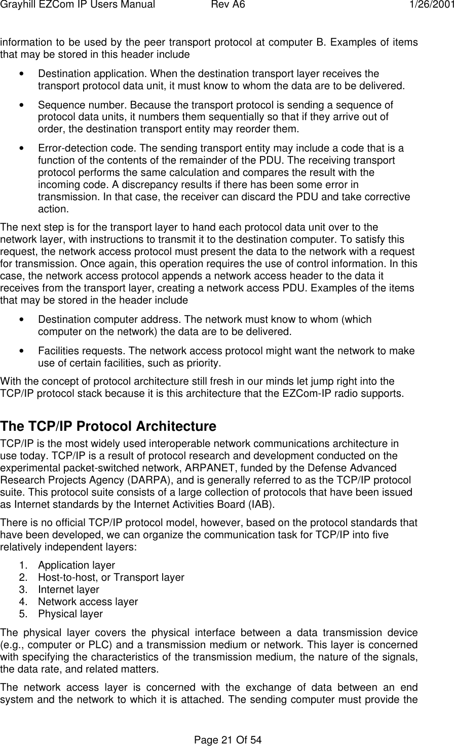 Grayhill EZCom IP Users Manual Rev A6 1/26/2001Page 21 Of 54information to be used by the peer transport protocol at computer B. Examples of itemsthat may be stored in this header include• Destination application. When the destination transport layer receives thetransport protocol data unit, it must know to whom the data are to be delivered.• Sequence number. Because the transport protocol is sending a sequence ofprotocol data units, it numbers them sequentially so that if they arrive out oforder, the destination transport entity may reorder them.• Error-detection code. The sending transport entity may include a code that is afunction of the contents of the remainder of the PDU. The receiving transportprotocol performs the same calculation and compares the result with theincoming code. A discrepancy results if there has been some error intransmission. In that case, the receiver can discard the PDU and take correctiveaction.The next step is for the transport layer to hand each protocol data unit over to thenetwork layer, with instructions to transmit it to the destination computer. To satisfy thisrequest, the network access protocol must present the data to the network with a requestfor transmission. Once again, this operation requires the use of control information. In thiscase, the network access protocol appends a network access header to the data itreceives from the transport layer, creating a network access PDU. Examples of the itemsthat may be stored in the header include• Destination computer address. The network must know to whom (whichcomputer on the network) the data are to be delivered.• Facilities requests. The network access protocol might want the network to makeuse of certain facilities, such as priority.With the concept of protocol architecture still fresh in our minds let jump right into theTCP/IP protocol stack because it is this architecture that the EZCom-IP radio supports.The TCP/IP Protocol ArchitectureTCP/IP is the most widely used interoperable network communications architecture inuse today. TCP/IP is a result of protocol research and development conducted on theexperimental packet-switched network, ARPANET, funded by the Defense AdvancedResearch Projects Agency (DARPA), and is generally referred to as the TCP/IP protocolsuite. This protocol suite consists of a large collection of protocols that have been issuedas Internet standards by the Internet Activities Board (IAB).There is no official TCP/IP protocol model, however, based on the protocol standards thathave been developed, we can organize the communication task for TCP/IP into fiverelatively independent layers:1. Application layer2. Host-to-host, or Transport layer3. Internet layer4. Network access layer5. Physical layerThe physical layer covers the physical interface between a data transmission device(e.g., computer or PLC) and a transmission medium or network. This layer is concernedwith specifying the characteristics of the transmission medium, the nature of the signals,the data rate, and related matters.The network access layer is concerned with the exchange of data between an endsystem and the network to which it is attached. The sending computer must provide the