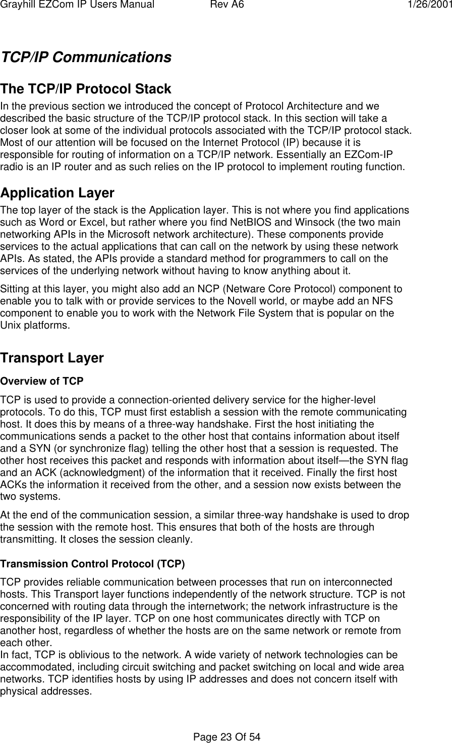 Grayhill EZCom IP Users Manual Rev A6 1/26/2001Page 23 Of 54TCP/IP CommunicationsThe TCP/IP Protocol StackIn the previous section we introduced the concept of Protocol Architecture and wedescribed the basic structure of the TCP/IP protocol stack. In this section will take acloser look at some of the individual protocols associated with the TCP/IP protocol stack.Most of our attention will be focused on the Internet Protocol (IP) because it isresponsible for routing of information on a TCP/IP network. Essentially an EZCom-IPradio is an IP router and as such relies on the IP protocol to implement routing function.Application LayerThe top layer of the stack is the Application layer. This is not where you find applicationssuch as Word or Excel, but rather where you find NetBIOS and Winsock (the two mainnetworking APIs in the Microsoft network architecture). These components provideservices to the actual applications that can call on the network by using these networkAPIs. As stated, the APIs provide a standard method for programmers to call on theservices of the underlying network without having to know anything about it.Sitting at this layer, you might also add an NCP (Netware Core Protocol) component toenable you to talk with or provide services to the Novell world, or maybe add an NFScomponent to enable you to work with the Network File System that is popular on theUnix platforms.Transport LayerOverview of TCPTCP is used to provide a connection-oriented delivery service for the higher-levelprotocols. To do this, TCP must first establish a session with the remote communicatinghost. It does this by means of a three-way handshake. First the host initiating thecommunications sends a packet to the other host that contains information about itselfand a SYN (or synchronize flag) telling the other host that a session is requested. Theother host receives this packet and responds with information about itself—the SYN flagand an ACK (acknowledgment) of the information that it received. Finally the first hostACKs the information it received from the other, and a session now exists between thetwo systems.At the end of the communication session, a similar three-way handshake is used to dropthe session with the remote host. This ensures that both of the hosts are throughtransmitting. It closes the session cleanly.Transmission Control Protocol (TCP)TCP provides reliable communication between processes that run on interconnectedhosts. This Transport layer functions independently of the network structure. TCP is notconcerned with routing data through the internetwork; the network infrastructure is theresponsibility of the IP layer. TCP on one host communicates directly with TCP onanother host, regardless of whether the hosts are on the same network or remote fromeach other.In fact, TCP is oblivious to the network. A wide variety of network technologies can beaccommodated, including circuit switching and packet switching on local and wide areanetworks. TCP identifies hosts by using IP addresses and does not concern itself withphysical addresses.